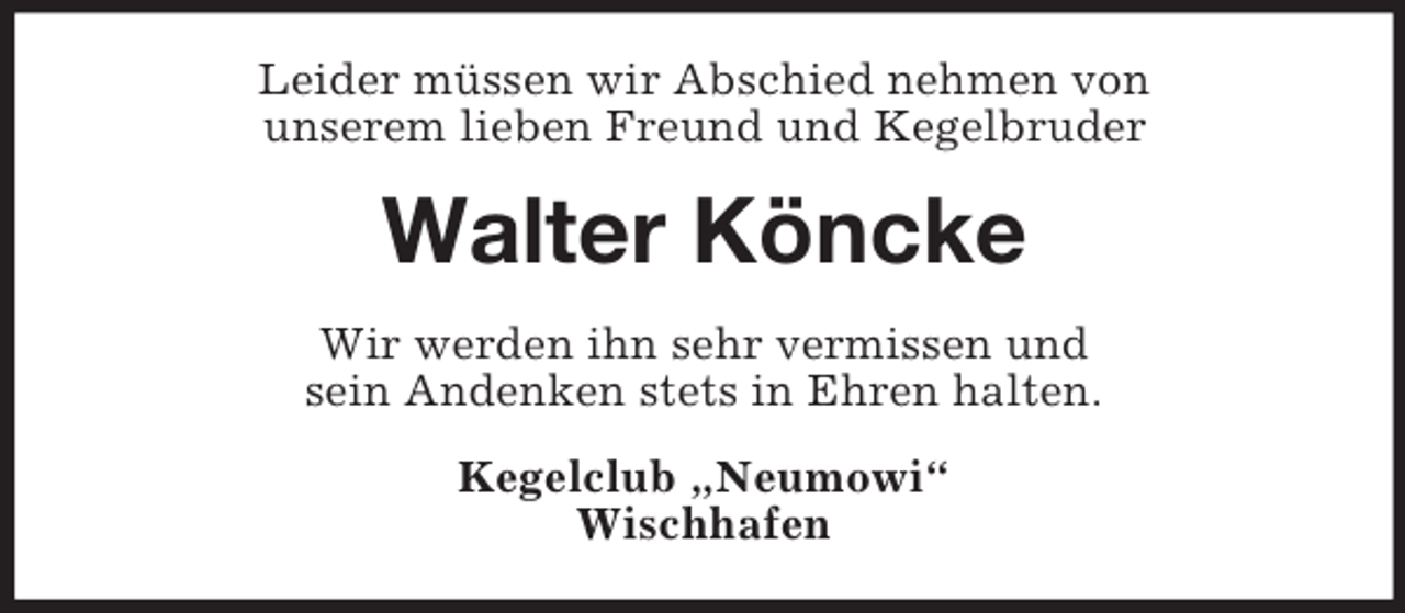 <p>Leider müssen wir Abschied nehmen von<br />unserem lieben Freund und Kegelbruder</p><p>Walter Köncke<br />Wir werden ihn sehr vermissen und<br />sein Andenken stets in Ehren halten.<br />Kegelclub „Neumowi“<br />Wischhafen</p>