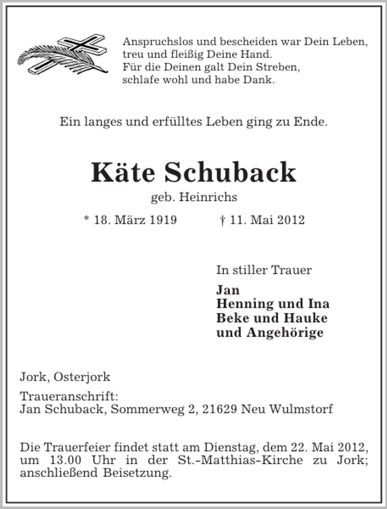 <p>Anspruchslos und bescheiden war Dein Leben,<br />treu und fleißig Deine Hand.<br />Für die Deinen galt Dein Streben,<br />schlafe wohl und habe Dank.<br />Ein langes und erfülltes Leben ging zu Ende.<br />Käte Schuback<br />geb. Heinrichs<br />* 18. März 1919 † 11. Mai 2012<br />In stiller Trauer<br />Jan<br />Henning und Ina<br />Beke und Hauke<br />und Angehörige<br />Jork, Osterjork<br />Traueranschrift:<br />Jan Schuback, Sommerweg 2, 21629 Neu Wulmstorf</p><p>Die Trauerfeier findet statt am Dienstag, dem 22. Mai 2012,<br />um 13.00 Uhr in der St.-Matthias-Kirche zu Jork;<br />anschließend Beisetzung.</p>
