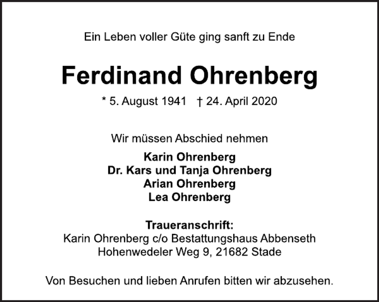 <p>Ein Leben voller Güte ging sanft zu Ende</p>
<p>Ferdinand Ohrenberg</p>
<p>* 5. August 1941 † 24. April 2020<br />Wir müssen Abschied nehmen</p>
<p>Karin Ohrenberg<br />Dr. Kars und Tanja Ohrenberg Arian Ohrenberg<br />Lea Ohrenberg</p>
<p>Traueranschrift:</p>
<p>Karin Ohrenberg c/o Bestattungshaus Abbenseth<br />Hohnwedeler Weg 9, 21682 Stade</p>
<p>Von Besuchen und lieben Anrufen bitten wir abzusehen.</p>