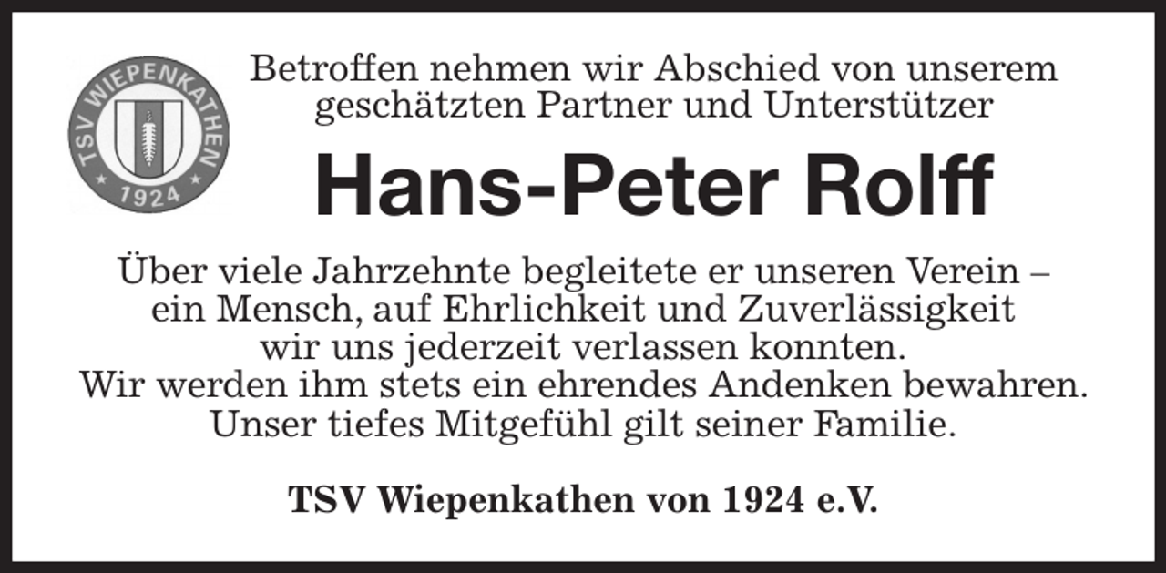 <p>Betroffen nehmen wir Abschied von unserem<br />geschätzten Partner und Unterstützer<br />Hans-Peter Rolff<br />Über viele Jahrzehnte begleitete er unseren Verein -<br />ein Mensch, auf Ehrlichkeit und Zuverlässigkeit<br />wir uns jederzeit verlassen konnten.<br />Wir werden ihm stets ein ehrendes Andenken bewahren. Unser tiefes Mitgefühl gilt seiner Familie.</p><p>TSV Wiepenkathen von 1924 e.V.</p>