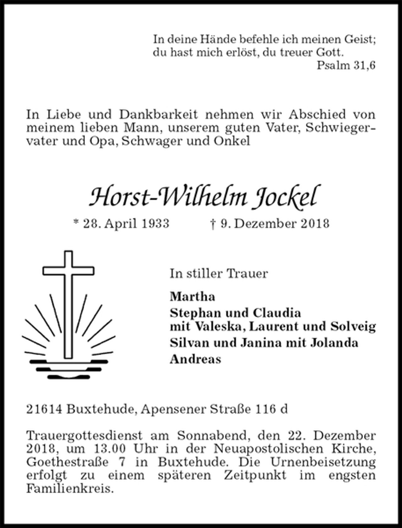 <p>In deine Hände befehle ich meinen Geist;<br />du hast mich erlöst, du treuer Gott.<br />Psalm 31,6<br />In Liebe und Dankbarkeit nehmen wir Abschied von meinem lieben Mann, unserem guten Vater, Schwiegervater und Opa, Schwager und Onkel<br />Horst-Wilhelm Jockel<br />* 28. April 1933 † 9. Dezember 2018<br />In stiller Trauer<br />Martha<br />Stephan und Claudia<br />mit Valeska, Laurent und Solveig<br />Silvan und Janina mit Jolanda<br />Andreas<br />21614 Buxtehude, Apensener Straße 116 d</p><p>Trauergottesdienst am Sonnabend, den 22. Dezember 2018, um 13.00 Uhr in der Neuapostolischen Kirche, Goethestraße 7 in Buxtehude. Die Urnenbeisetzung<br />erfolgt zu einem späteren Zeitpunkt im engsten<br />Familienkreis.</p>