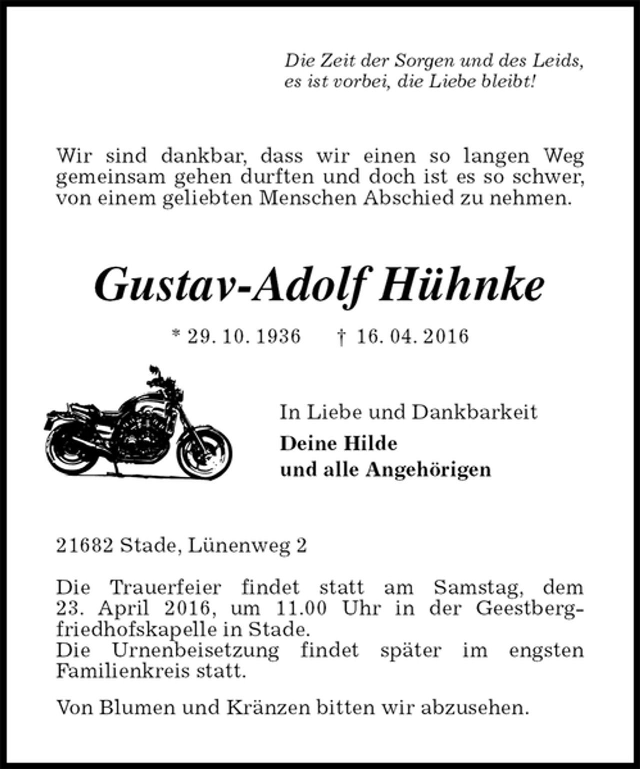 <p>Die Zeit der Sorgen und des Leids,<br />es ist vorbei, die Liebe bleibt!<br />Wir sind dankbar, dass wir einen so langen Weg<br />gemeinsam gehen durften und doch ist es so schwer, von einem geliebten Menschen Abschied zu nehmen.<br />Gustav-Adolf Hühnke<br />* 29. 10. 1936 † 16. 04. 2016<br />In Liebe und Dankbarkeit<br />Deine Hilde<br />und alle Angehörigen<br />21682 Stade, Lünenweg 2</p>
<p>Die Trauerfeier findet statt am Samstag, dem<br />23. April 2016, um 11.00 Uhr in der Geestberg-<br />friedhofskapelle in Stade.<br />Die Urnenbeisetzung findet später im engsten<br />Familienkreis statt.<br />Von Blumen und Kränzen bitten wir abzusehen.</p>
