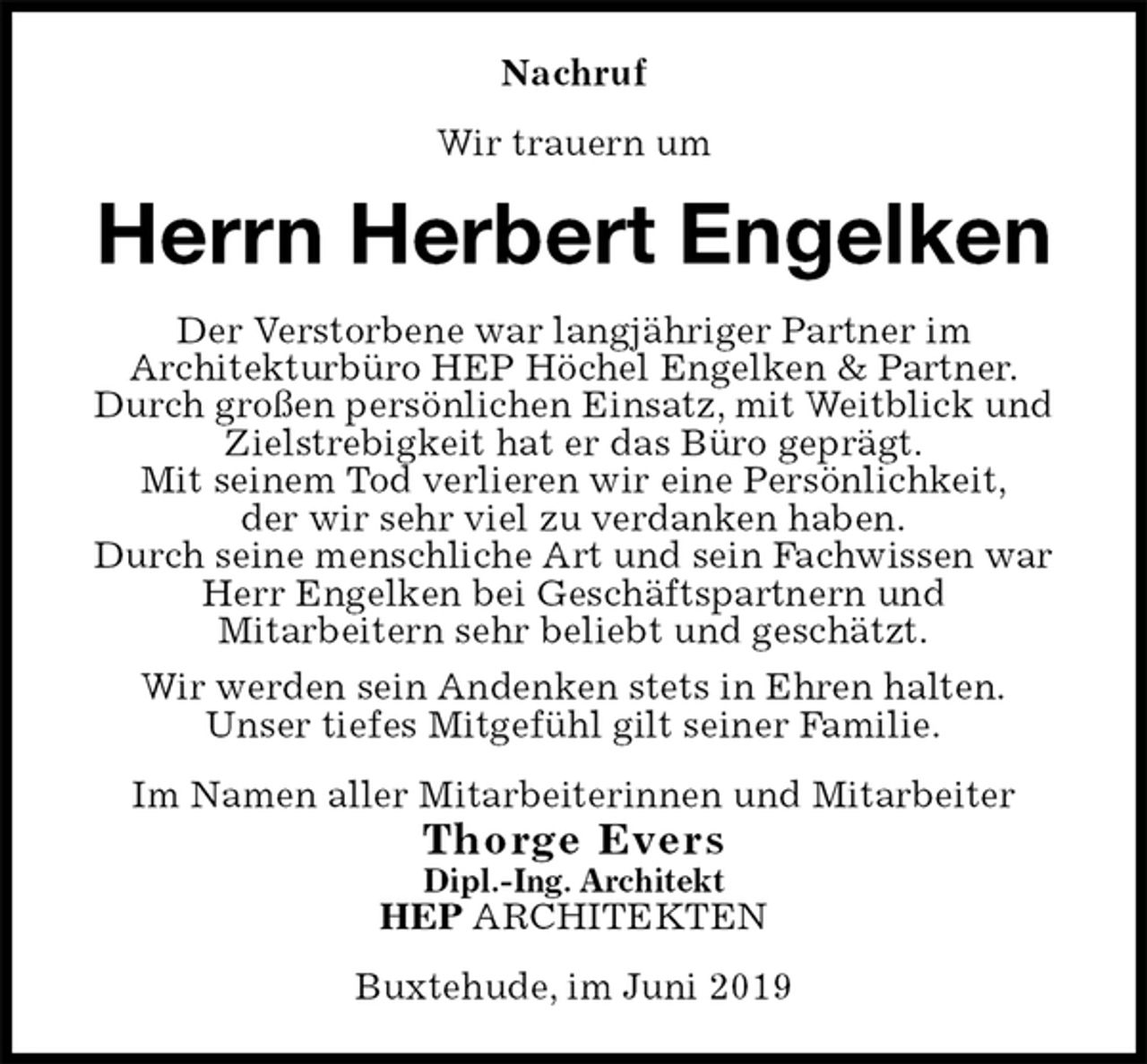 <p>Nachruf<br />Wir trauern um<br />Herrn Herbert Engelken<br />Der Verstorbene war langjähriger Partner im<br />Architekturbüro HEP Höchel Engelken &amp; Partner.<br />Durch großen persönlichen Einsatz, mit Weitblick und Zielstrebigkeit hat er das Büro geprägt.<br />Mit seinem Tod verlieren wir eine Persönlichkeit,<br />der wir sehr viel zu verdanken haben.<br />Durch seine menschliche Art und sein Fachwissen war Herr Engelken bei Geschäftspartnern und<br />Mitarbeitern sehr beliebt und geschätzt.<br />Wir werden sein Andenken stets in Ehren halten.<br />Unser tiefes Mitgefühl gilt seiner Familie.<br />Im Namen aller Mitarbeiterinnen und Mitarbeiter<br />Thorge Evers<br />Dipl.-Ing. Architekt<br />HEP ARCHITEKTEN<br />Buxtehude, im Juni 2019</p>