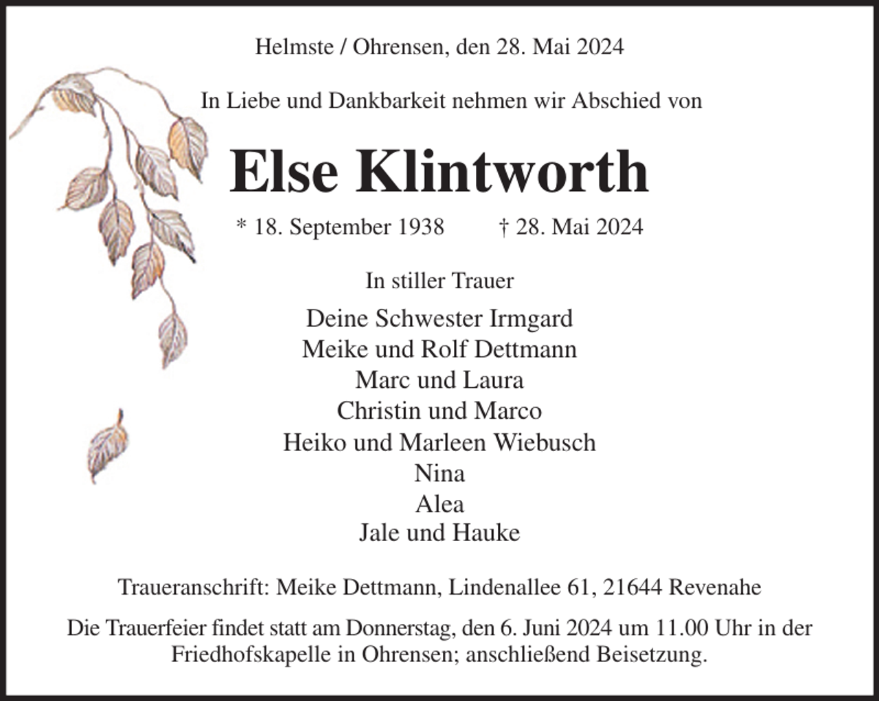 <p>Helmste / Ohrensen, den 28. Mai 2024<br />In Liebe und Dankbarkeit nehmen wir Abschied von<br />Else Klintworth<br />* 18. September 1938 † 28. Mai 2024<br />In stiller Trauer<br />Deine Schwester Irmgard<br />Meike und Rolf Dettmann<br />Marc und Laura<br />Christin und Marco<br />Heiko und Marleen Wiebusch<br />Nina<br />Alea<br />Jale und Hauke<br />Traueranschrift: Meike Dettmann, Lindenallee 61, 21644 Revenahe<br />Die Trauerfeier findet statt am Donnerstag, den 6. Juni 2024 um 11.00 Uhr in der Friedhofskapelle in Ohrensen; anschließend Beisetzung.</p>