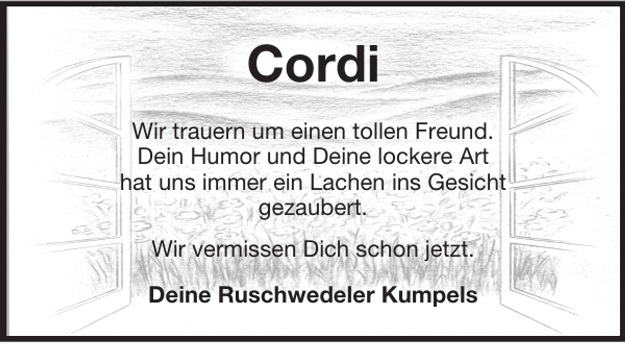 <p>Cordi<br />Wir trauern um einen tollen Freund.<br />Dein Humor und Deine lockere Art<br />hat uns immer ein Lachen ins Gesicht<br />gezaubert.<br />Wir vermissen Dich schon jetzt.<br />Deine Ruschwedeler Kumpels</p>