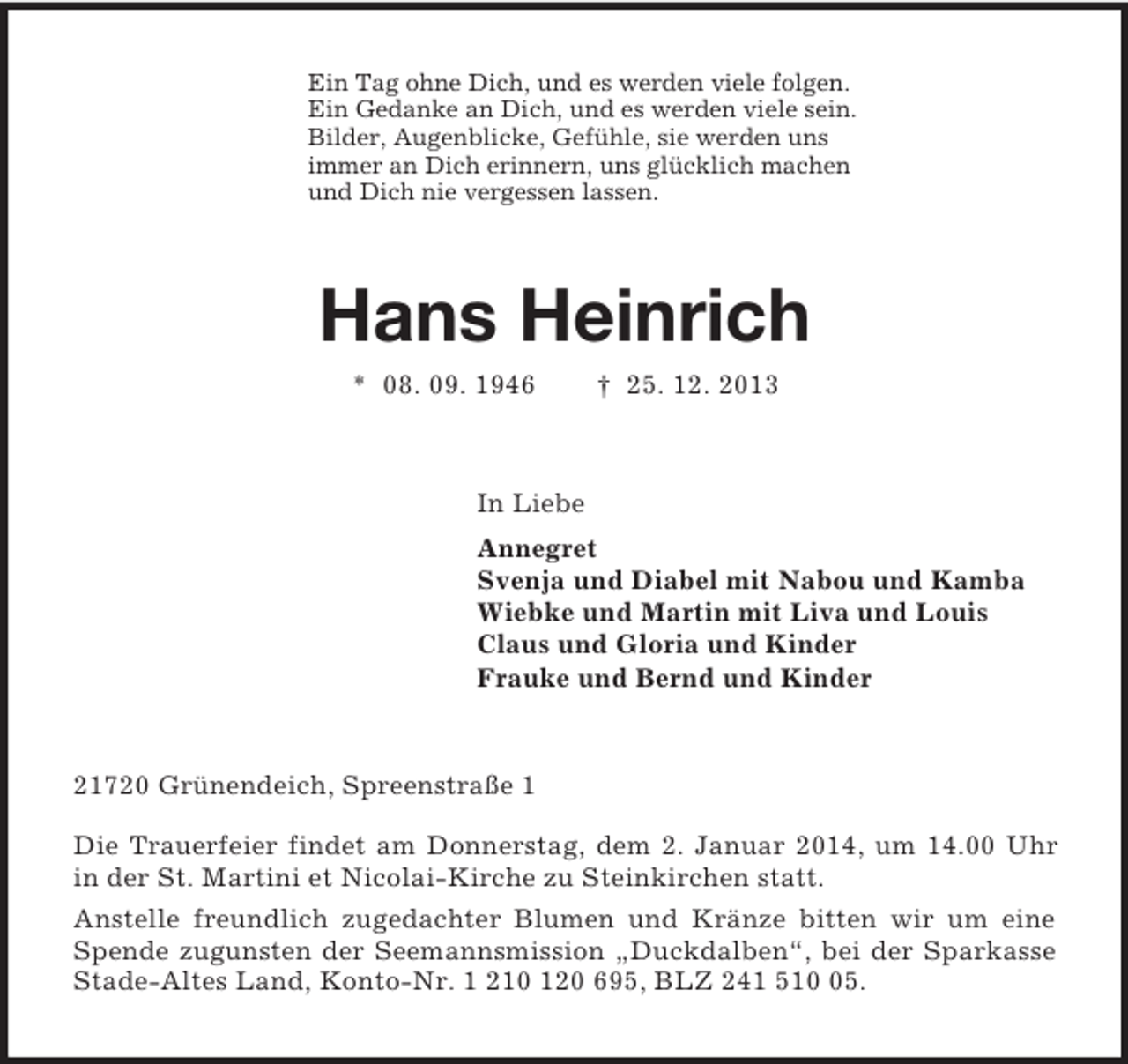<p>Ein Tag ohne Dich, und es werden viele folgen.<br />Ein Gedanke an Dich, und es werden viele sein.<br />Bilder, Augenblicke, Gefühle, sie werden uns<br />immer an Dich erinnern, uns glücklich machen<br />und Dich nie vergessen lassen.<br />Hans Heinrich<br />* 08. 09. 1946 † 25. 12. 2013<br />In Liebe<br />Annegret<br />Svenja und Diabel mit Nabou und Kamba<br />Wiebke und Martin mit Liva und Louis<br />Claus und Gloria und Kinder<br />Frauke und Bernd und Kinder<br />21720 Grünendeich, Spreenstraße 1</p>
<p>Die Trauerfeier findet am Donnerstag, dem 2. Januar 2014, um 14.00 Uhr in der St. Martini et Nicolai-Kirche zu Steinkirchen statt.<br />Anstelle freundlich zugedachter Blumen und Kränze bitten wir um eine Spende zugunsten der Seemannsmission „Duckdalben“, bei der Sparkasse Stade-Altes Land, Konto-Nr. 1 210 120 695, BLZ 241 510 05.</p>
