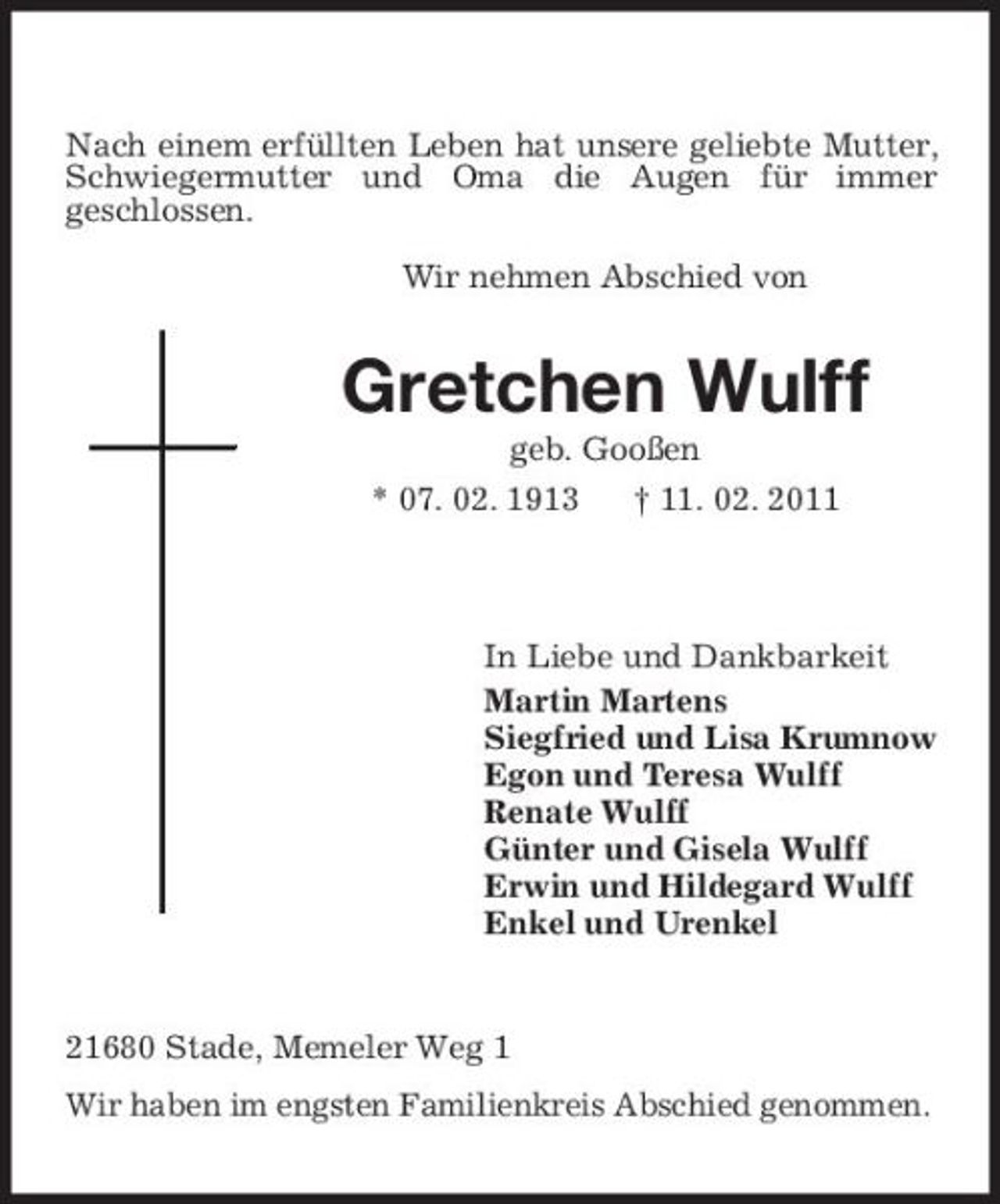 <p>Nach einem erfüllten Leben hat unsere geliebte Mutter, Schwiegermutter und Oma die Augen für immer<br />geschlossen.</p><p>Wir nehmen Abschied von<br />Gretchen Wulff<br />geb. Gooßen<br />* 07. 02. 1913 † 11. 02. 2011</p><p>In Liebe und Dankbarkeit<br />Martin Martens<br />Siegfried und Lisa Krumnow<br />Egon und Teresa Wulff<br />Renate Wulff<br />Günter und Gisela Wulff<br />Erwin und Hildegard Wulff<br />Enkel und Urenkel<br />21680 Stade, Memeler Weg 1<br />Wir haben im engsten Familienkreis Abschied genommen.</p>