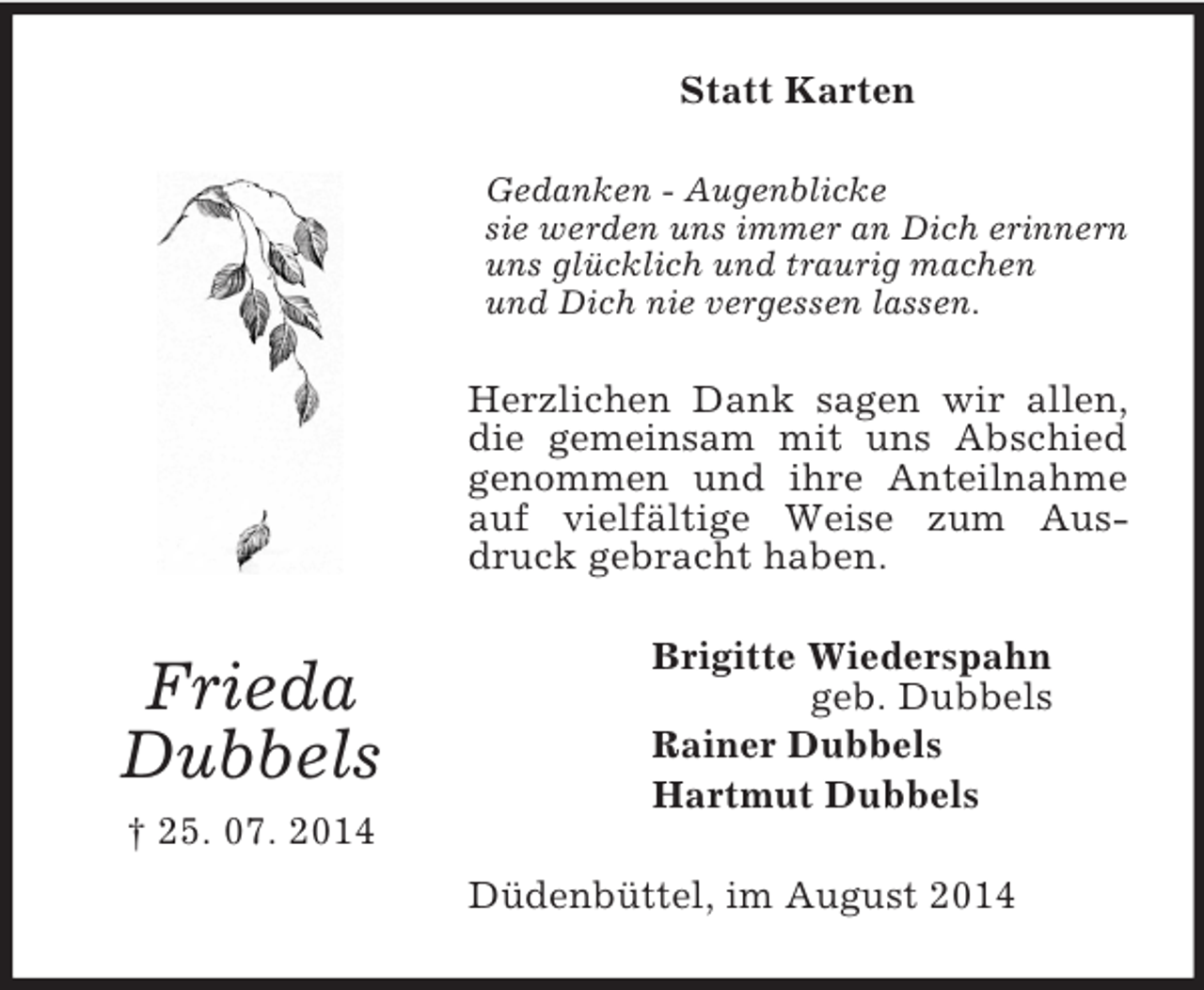 <p>Frieda<br />Dubbels<br />† 25. 07. 2014<br />Statt Karten<br />Gedanken - Augenblicke<br />sie werden uns immer an Dich erinnern<br />uns glücklich und traurig machen<br />und Dich nie vergessen lassen.<br />Herzlichen Dank sagen wir allen, die gemeinsam mit uns Abschied genommen und ihre Anteilnahme auf vielfältige Weise zum Ausdruck gebracht haben.<br />Brigitte Wiederspahn<br />geb. Dubbels<br />Rainer Dubbels<br />Hartmut Dubbels<br />Düdenbüttel, im August 2014</p>