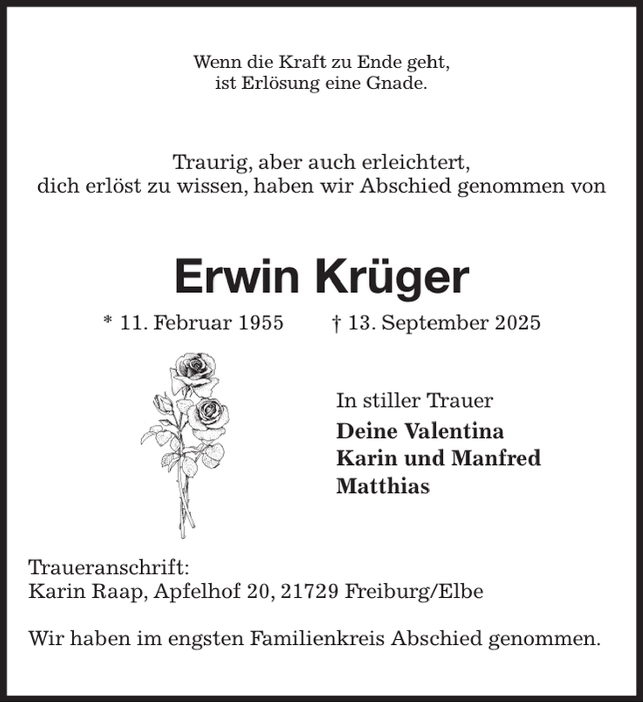 <p>Wenn die Kraft zu Ende geht,<br />ist Erlösung eine Gnade.<br />Traurig, aber auch erleichtert,<br />dich erlöst zu wissen, haben wir Abschied genommen von<br />Erwin Krüger<br />* 11. Februar 1955 † 13. September 2025<br />In stiller Trauer<br />Deine Valentina<br />Karin und Manfred<br />Matthias<br />Traueranschrift:<br />Karin Raap, Apfelhof 20, 21729 Freiburg/Elbe</p><p>Wir haben im engsten Familienkreis Abschied genommen.</p>
