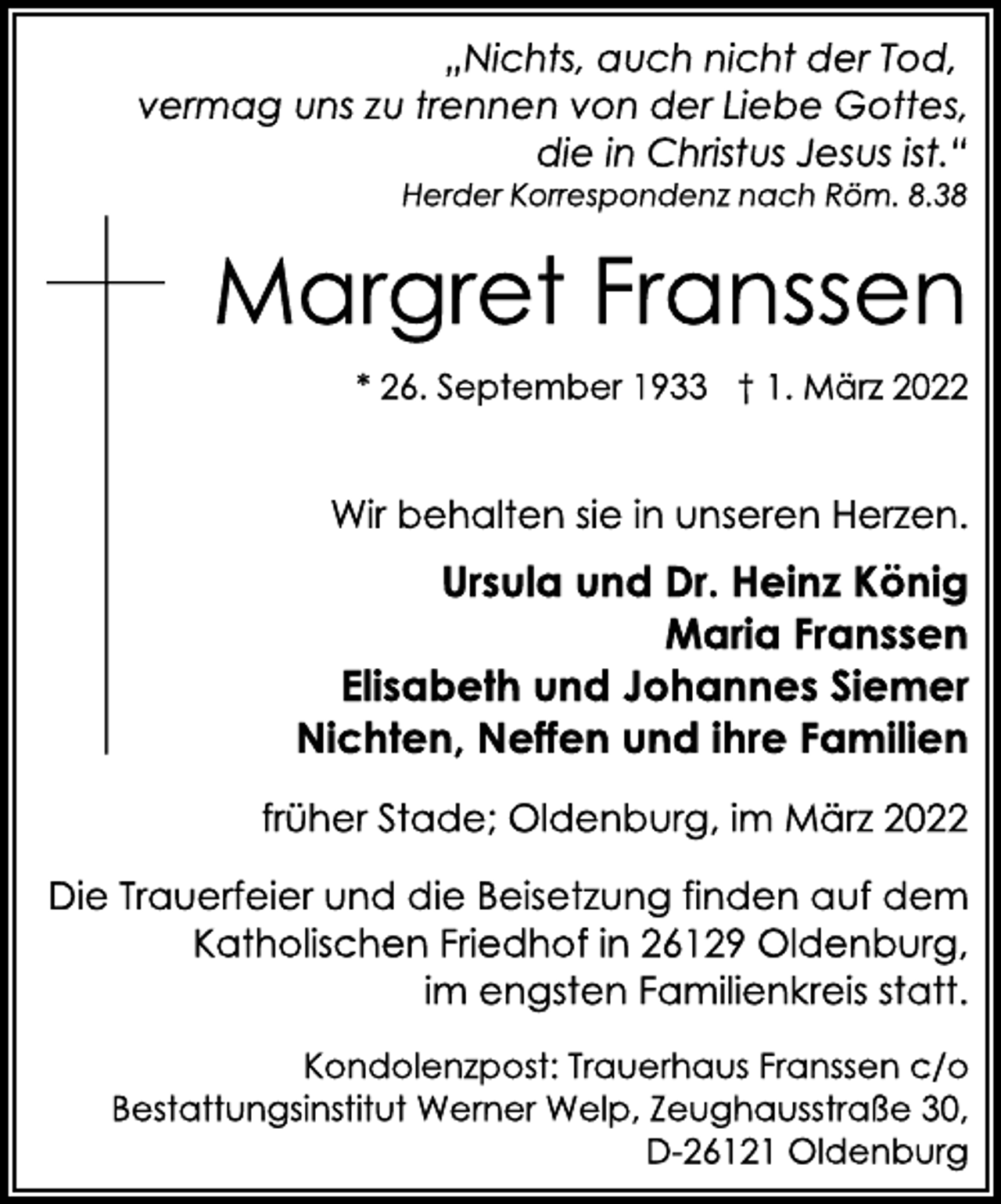 <p>„Nichts, auch nicht der Tod,<br />vermag uns zu trennen von der Liebe Gottes,<br />die in Christus Jesus ist.“<br />Herder Korrespondenz nach Röm. 8.38<br />Margret Franssen<br />* 26. September 1933 † 1. März 2022<br />Wir behalten sie in unseren Herzen.<br />Ursula und Dr. Heinz König<br />Maria Franssen<br />Elisabeth und Johannes Siemer<br />Nichten, Neffen und ihre Familien<br />früher Stade; Oldenburg, im März 2022<br />Die Trauerfeier und die Beisetzung finden auf dem<br />Katholischen Friedhof in 26129 Oldenburg,<br />im engsten Familienkreis statt.<br />Kondolenzpost: Trauerhaus Franssen c/o<br />Bestattungsinstitut Werner Welp, Zeughausstraße 30,<br />D-26121 Oldenburg</p>