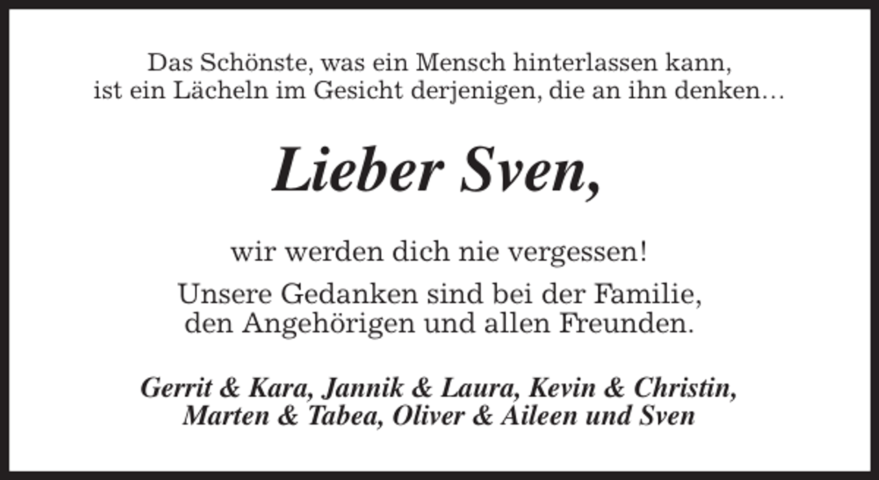 <p>Das Schönste, was ein Mensch hinterlassen kann,<br />ist ein Lächeln im Gesicht derjenigen, die an ihn denken…<br />Lieber Sven,<br />wir werden dich nie vergessen!<br />Unsere Gedanken sind bei der Familie,<br />den Angehörigen und allen Freunden.<br />Gerrit &amp; Kara, Jannik &amp; Laura, Kevin &amp; Christin,<br />Marten &amp; Tabea, Oliver &amp; Aileen und Sven</p>