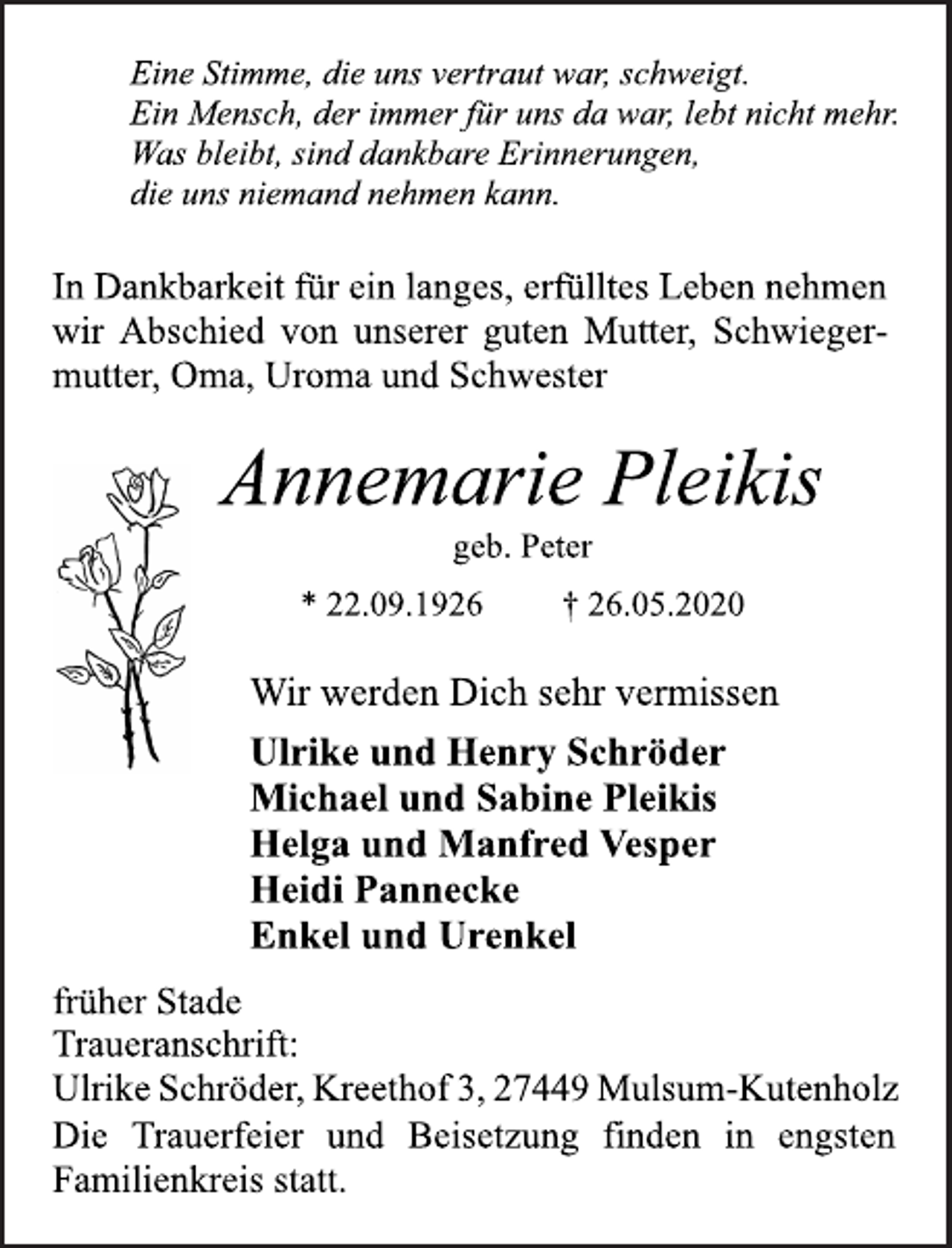 <p>Eine Stimme, die uns vertraut war, schweigt.<br />Ein Mensch, der immer für uns da war, lebt nicht mehr.<br />Was bleibt, sind dankbare Erinnerungen,<br />die uns niemand nehmen kann.<br />In Dankbarkeit für ein langes, erfülltes Leben nehmen<br />wir Abschied von unserer guten Mutter, Schwiegermutter,<br />Oma, Uroma und Schwester<br />Annemarie Pleikis<br />geb. Peter<br />* 22.09.1926 † 26.05.2020<br />Wir werden Dich sehr vermissen<br />Ulrike und Henry Schröder<br />Michael und Sabine Pleikis<br />Helga und Manfred Vesper<br />Heidi Pannecke<br />Enkel und Urenkel<br />früher Stade<br />Die Trauerfeier und Beisetzung finden in engsten<br />Familienkreis statt.<br />Traueranschrift:<br />Ulrike Schröder, Kreethof 3, 27449 Mulsum-Kutenholz</p>