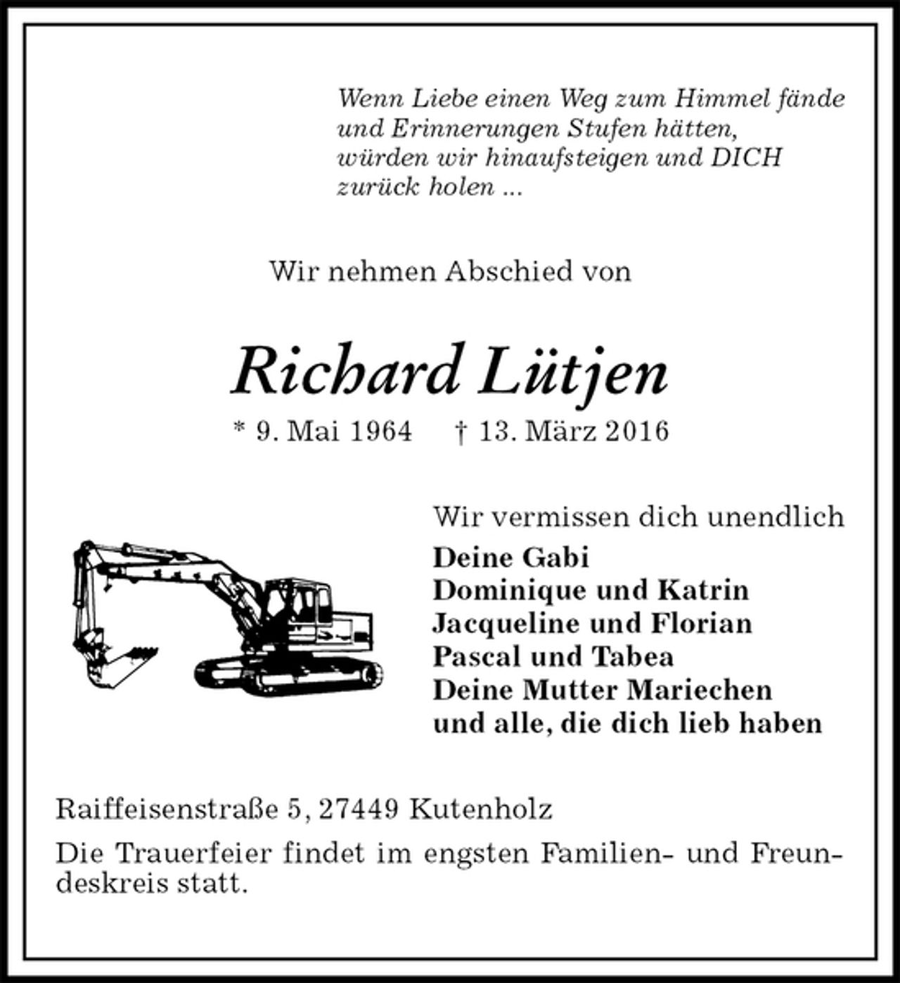 <p>Wenn Liebe einen Weg zum Himmel fände<br />und Erinnerungen Stufen hätten,<br />würden wir hinaufsteigen und DICH<br />zurück holen ...<br />Wir nehmen Abschied von<br />Richard Lütjen<br />* 9. Mai 1964 † 13. März 2016<br />Wir vermissen dich unendlich<br />Deine Gabi<br />Dominique und Katrin<br />Jacqueline und Florian<br />Pascal und Tabea<br />Deine Mutter Mariechen<br />und alle, die dich lieb haben<br />Raiffeisenstraße 5, 27449 Kutenholz<br />Die Trauerfeier findet im engsten Familien- und Freundeskreis statt.</p>