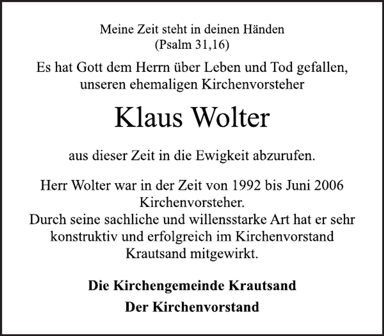 <p>Meine Zeit steht in deinen Händen<br />(Psalm 31,16)<br />Es hat Gott dem Herrn über Leben und Tod gefallen,<br />unseren ehemaligen Kirchenvorsteher<br />Klaus Wolter<br />aus dieser Zeit in die Ewigkeit abzurufen.<br />Herr Wolter war in der Zeit von 1992 bis Juni 2006<br />Kirchenvorsteher.<br />Durch seine sachliche und willensstarke Art hat er sehr<br />konstruktiv und erfolgreich im Kirchenvorstand<br />Krautsand mitgewirkt.<br />Die Kirchengemeinde Krautsand<br />Der Kirchenvorstand</p>
