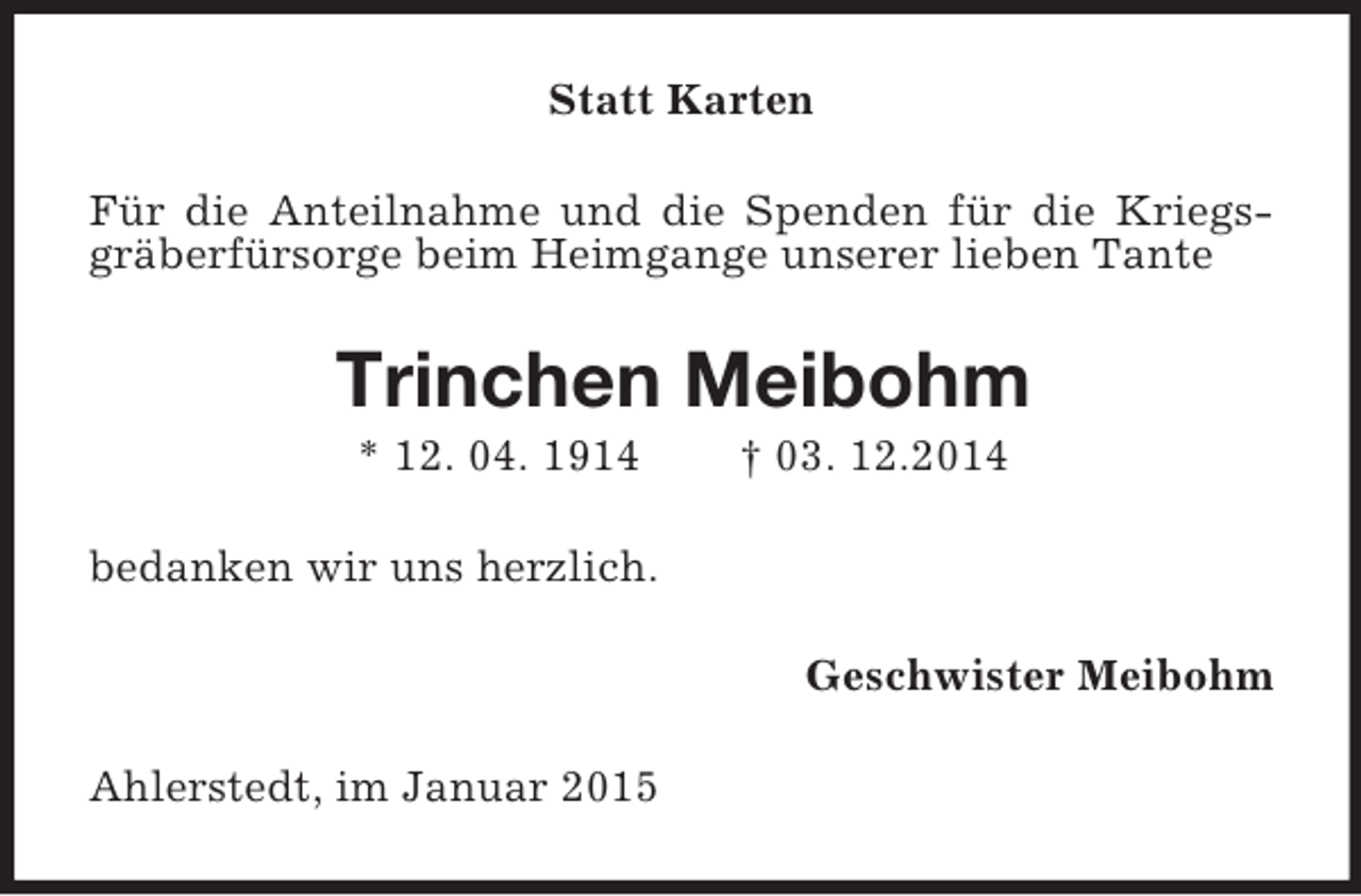 <p>Statt Karten<br />Für die Anteilnahme und die Spenden für die Kriegsgräberfürsorge beim Heimgange unserer lieben Tante<br />Trinchen Meibohm<br />* 12. 04. 1914 † 03. 12.2014<br />bedanken wir uns herzlich.<br />Geschwister Meibohm<br />Ahlerstedt, im Januar 2015</p>