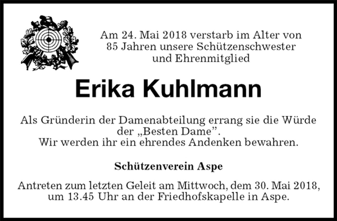 <p>Am 24. Mai 2018 verstarb im Alter von<br />85 Jahren unsere Schützenschwester<br />und Ehrenmitglied<br />Erika Kuhlmann<br />Schützenverein Aspe<br />Antreten zum letzten Geleit am Mittwoch, dem 30. Mai 2018, um 13.45 Uhr an der Friedhofskapelle in Aspe.<br />Als Gründerin der Damenabteilung errang sie die Würde der „Besten Dame”.<br />Wir werden ihr ein ehrendes Andenken bewahren.</p>