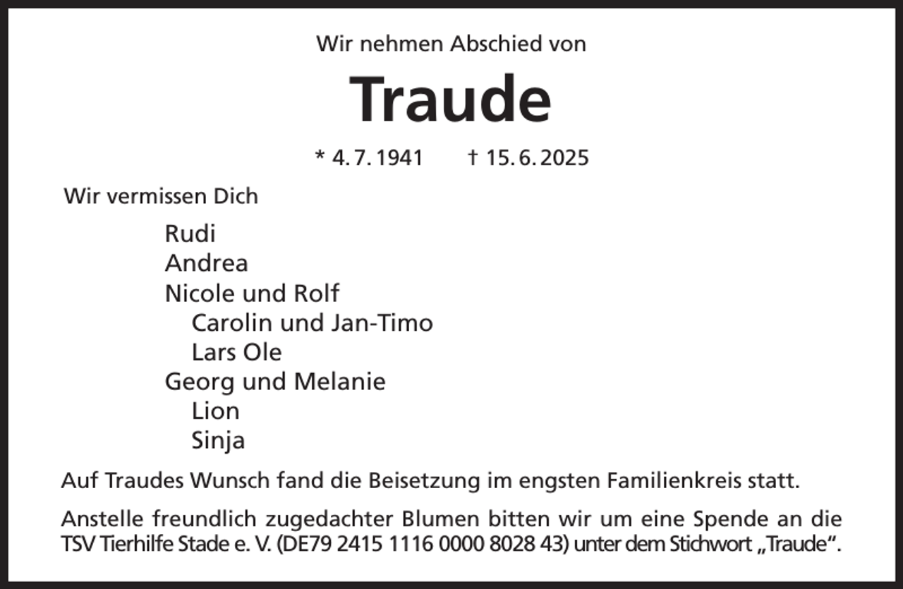 <p>Wir nehmen Abschied von<br />Traude<br />* 4. 7. 1941 † 15. 6. 2025<br />Wir vermissen Dich<br />Rudi<br />Andrea<br />Nicole und Rolf<br />Carolin und Jan-Timo<br />Lars Ole<br />Georg und Melanie<br />Lion<br />Sinja<br />Auf Traudes Wunsch fand die Beisetzung im engsten Familienkreis statt.<br />Anstelle freundlich zugedachter Blumen bitten wir um eine Spende an die<br />TSV Tierhilfe Stade e. V. (DE79 2415 1116 0000 8028 43) unter dem Stichwort „Traude“.</p>