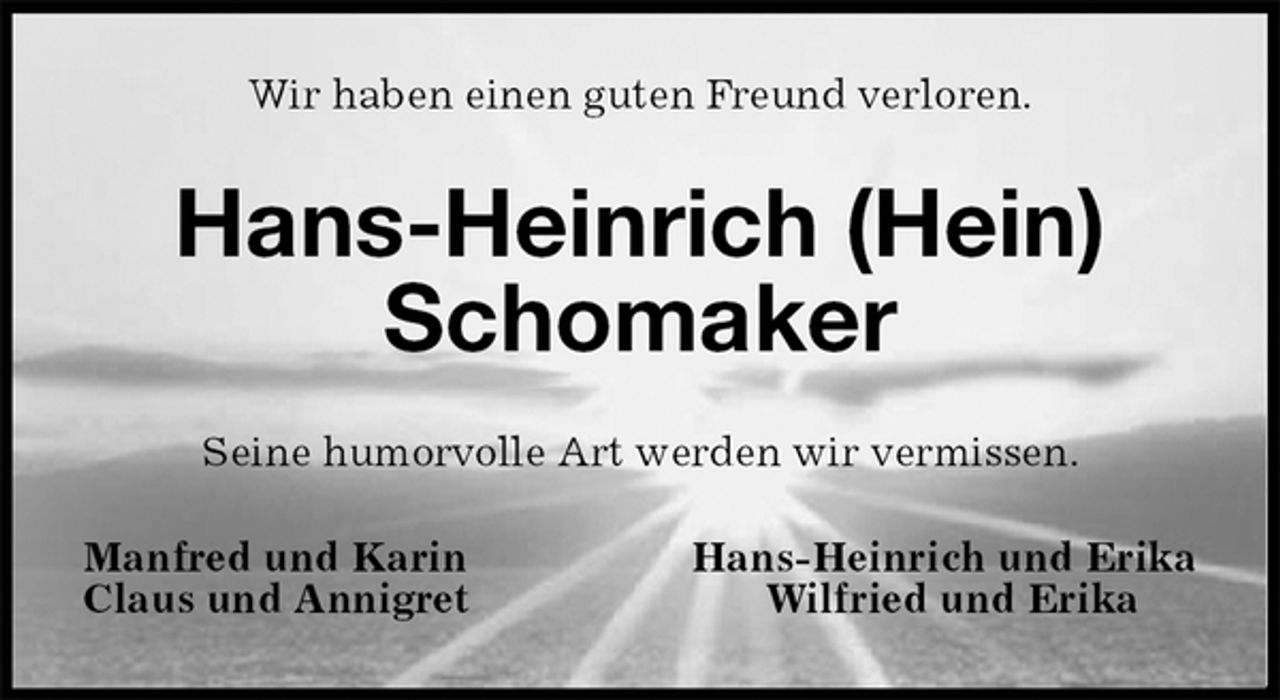 <p>Wir haben einen guten Freund verloren.<br />Hans-Heinrich (Hein)<br />Schomaker<br />Seine humorvolle Art werden wir vermissen.<br />Manfred und Karin Hans-Heinrich und Erika<br />Claus und Annigret Wilfried und Erika</p>