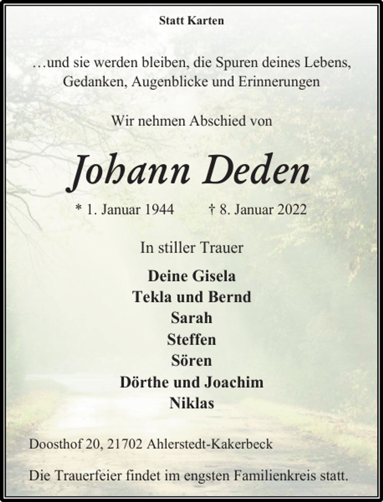 <p>Statt Karten</p>
<p>…und sie werden bleiben, die Spuren deines Lebens,<br />Gedanken, Augenblicke und Erinnerungen<br />Johann Deden<br />Wir nehmen Abschied von<br />* 1. Januar 1944 † 8. Januar 2022<br />In stiller Trauer<br />Deine Gisela<br />Tekla und Bernd<br />Sarah<br />Steffen<br />Sören<br />Dörthe und Joachim<br />Niklas<br />Doosthof 20, 21702 Ahlerstedt-Kakerbeck<br />Die Trauerfeier findet im engsten Familienkreis statt.</p>
