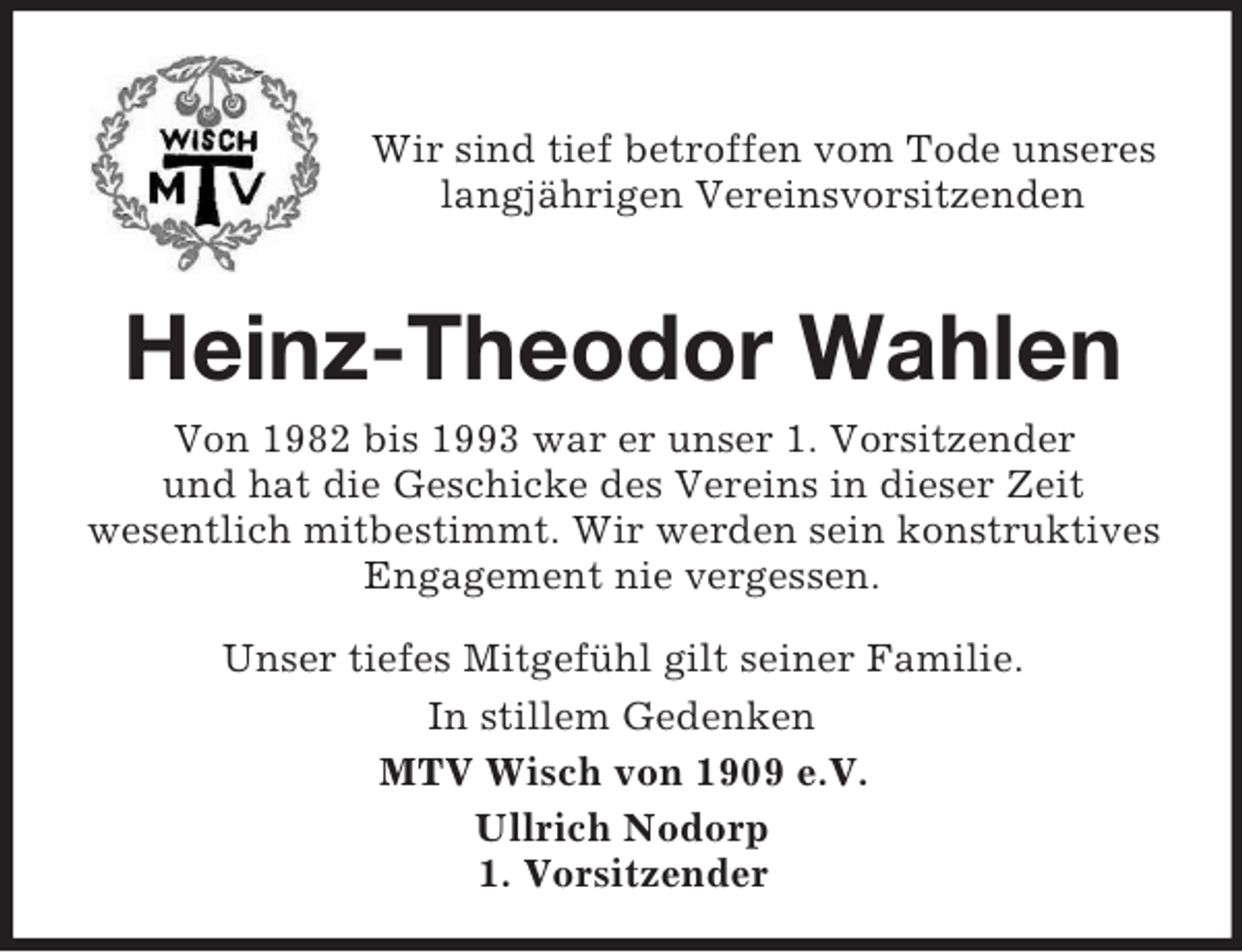 <p>Wir sind tief betroffen vom Tode unseres<br />langjährigen Vereinsvorsitzenden</p><p>Heinz-Theodor Wahlen<br />Von 1982 bis 1993 war er unser 1. Vorsitzender<br />und hat die Geschicke des Vereins in dieser Zeit<br />wesentlich mitbestimmt. Wir werden sein konstruktives<br />Engagement nie vergessen.<br />Unser tiefes Mitgefühl gilt seiner Familie.<br />In stillem Gedenken<br />MTV Wisch von 1909 e.V.<br />Ullrich Nodorp<br />1. Vorsitzender</p>