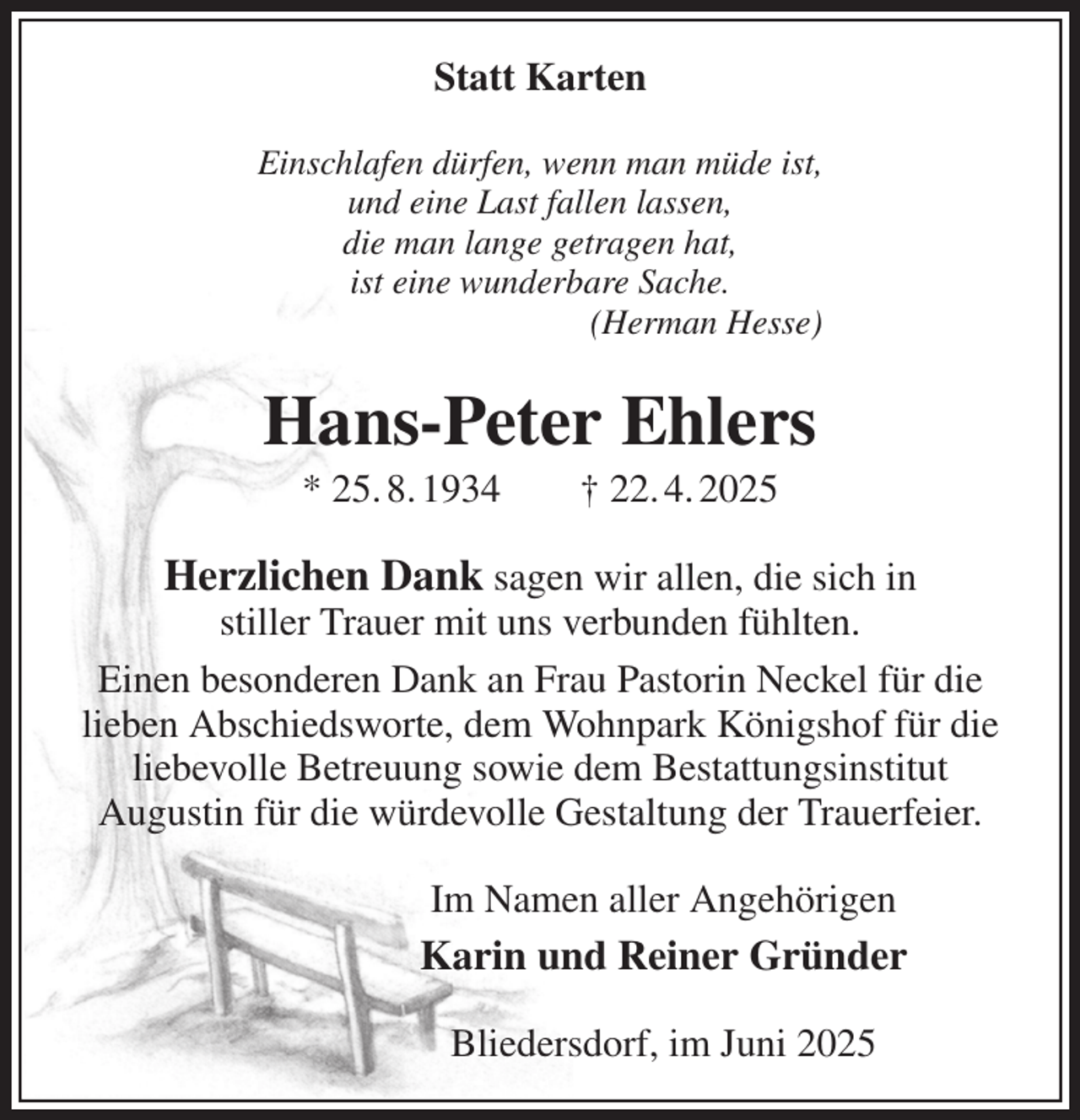 <p>Statt Karten<br />Einschlafen dürfen, wenn man müde ist,<br />und eine Last fallen lassen,<br />die man lange getragen hat,<br />ist eine wunderbare Sache.<br />(Herman Hesse)<br />Hans-Peter Ehlers<br />* 25. 8. 1934 † 22. 4. 2025<br />Herzlichen Dank sagen wir allen, die sich in<br />stiller Trauer mit uns verbunden fühlten.<br />Einen besonderen Dank an Frau Pastorin Neckel für die<br />lieben Abschiedsworte, dem Wohnpark Königshof für die<br />liebevolle Betreuung sowie dem Bestattungsinstitut<br />Augustin für die würdevolle Gestaltung der Trauerfeier.<br />Im Namen aller Angehörigen<br />Karin und Reiner Gründer<br />Bliedersdorf, im Juni 2025</p>