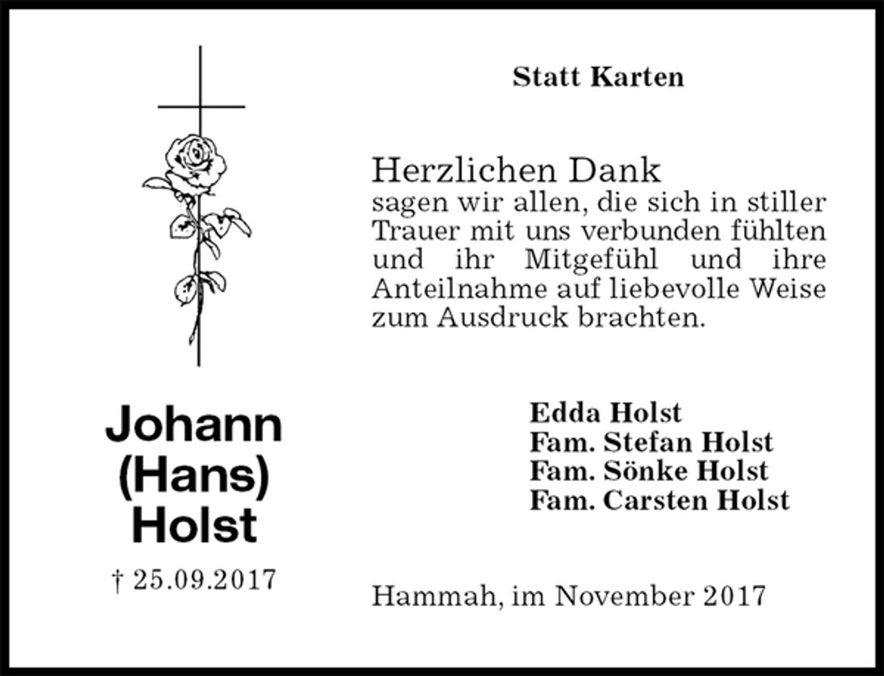 <p>Statt Karten<br />Herzlichen Dank<br />sagen wir allen, die sich in stiller Trauer mit uns verbunden fühlten<br />und ihr Mitgefühl und ihre<br />Anteilnahme auf liebevolle Weise zum Ausdruck brachten.<br />Hammah, im November 2017<br />Edda Holst<br />Fam. Stefan Holst<br />Fam. Sönke Holst<br />Fam. Carsten Holst<br />Johann<br />(Hans)<br />Holst<br />† 25.09.2017</p>