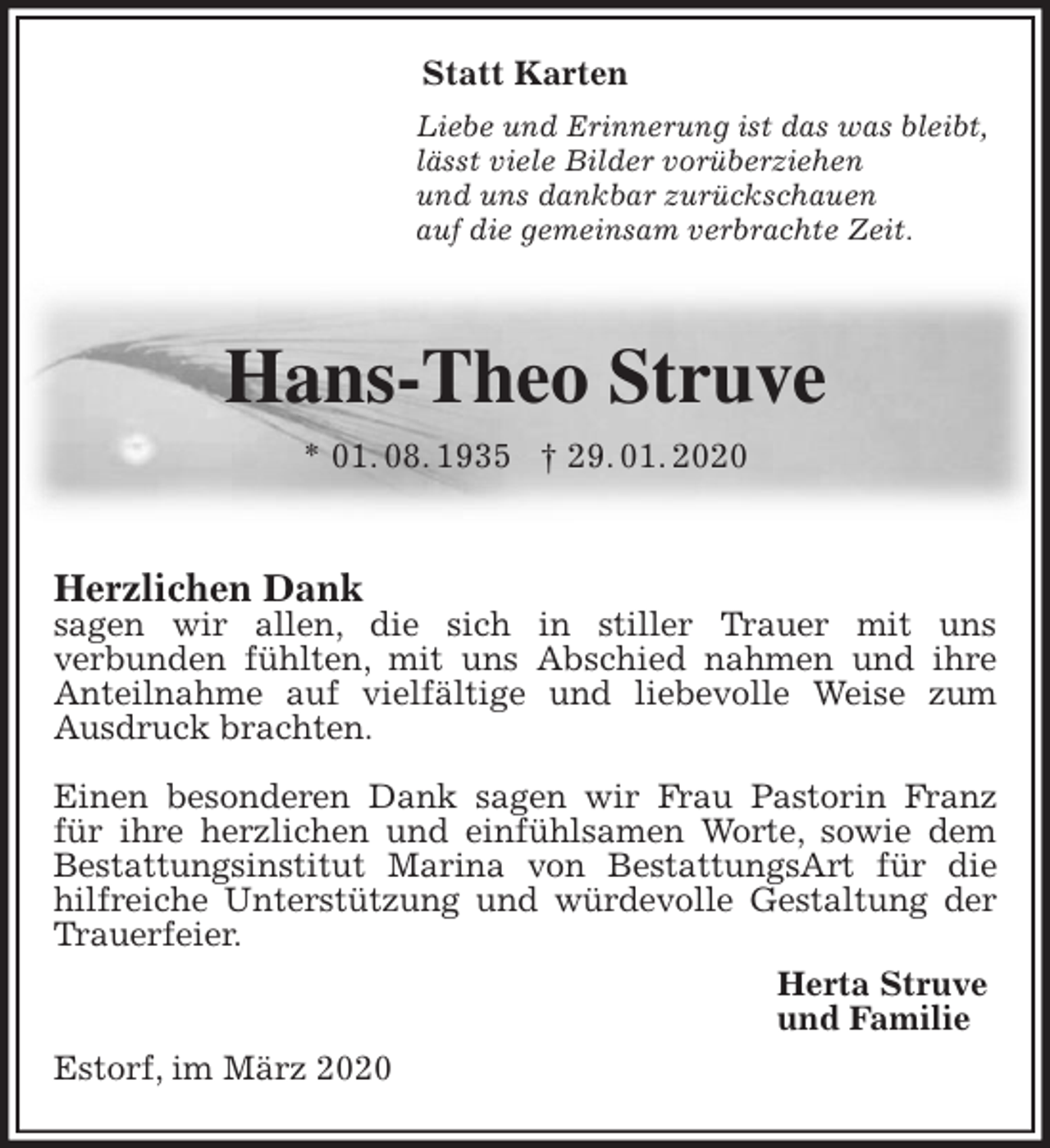 <p>Statt Karten<br />Liebe und Erinnerung ist das was bleibt,<br />lässt viele Bilder vorüberziehen<br />und uns dankbar zurückschauen<br />auf die gemeinsam verbrachte Zeit.</p>
<p>Hans-Theo Struve<br />* 01. 08. 1935 † 29. 01. 2020</p>
<p>Herzlichen Dank<br />sagen wir allen, die sich in stiller Trauer mit uns<br />verbunden fühlten, mit uns Abschied nahmen und ihre Anteilnahme auf vielfältige und liebevolle Weise zum Ausdruck brachten.</p>
<p>Einen besonderen Dank sagen wir Frau Pastorin Franz für ihre herzlichen und einfühlsamen Worte, sowie dem Bestattungsinstitut Marina von BestattungsArt für die hilfreiche Unterstützung und würdevolle Gestaltung der Trauerfeier.<br />Herta Struve<br />und Familie<br />Estorf, im März 2020</p>