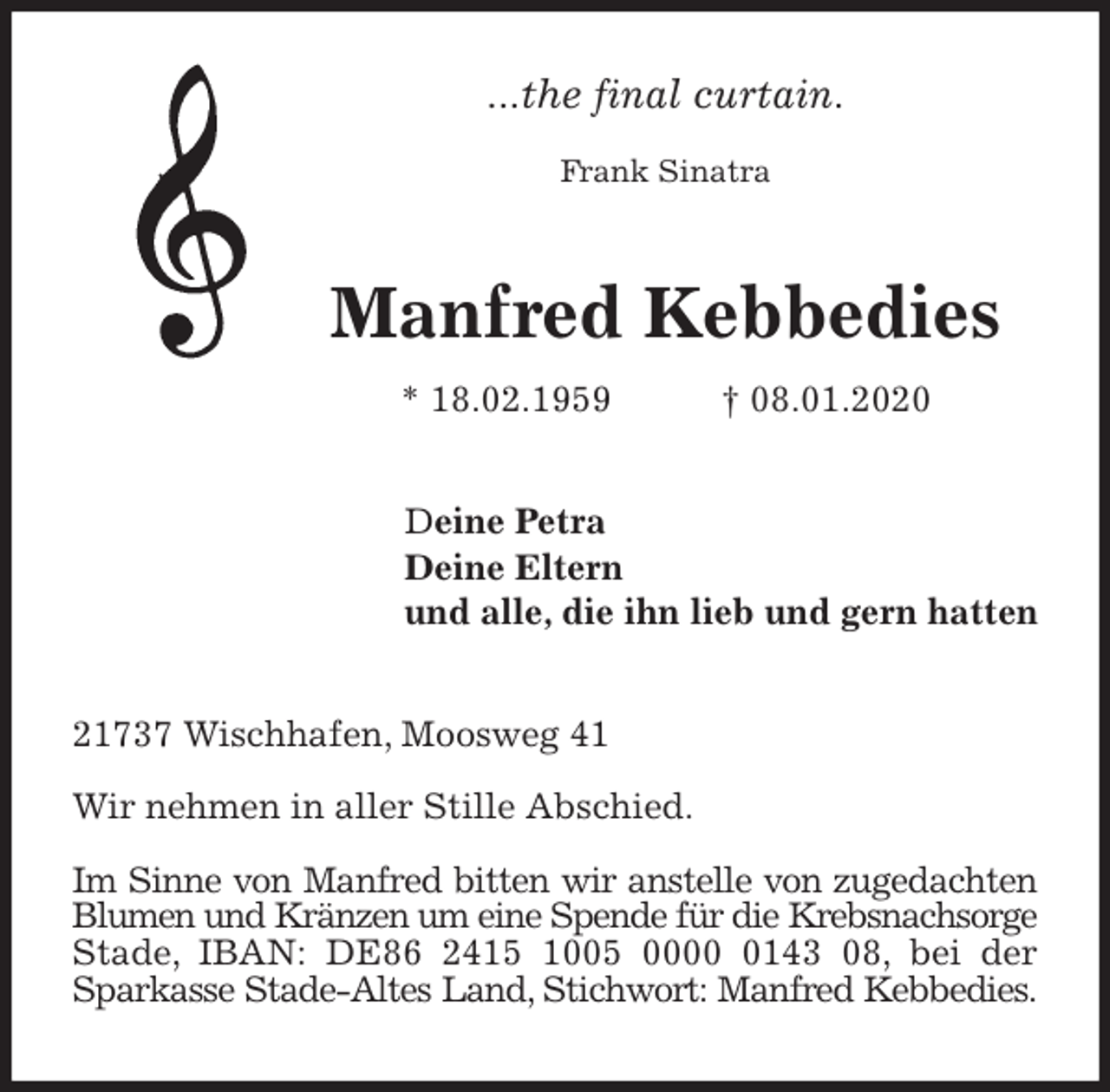 <p>...the final curtain.</p><p>Frank Sinatra<br />Manfred Kebbedies<br />* 18.02.1959 † 08.01.2020<br />Deine Petra<br />Deine Eltern<br />und alle, die ihn lieb und gern hatten<br />21737 Wischhafen, Moosweg 41</p><p>Wir nehmen in aller Stille Abschied.</p><p>Im Sinne von Manfred bitten wir anstelle von zugedachten Blumen und Kränzen um eine Spende für die Krebsnachsorge Stade, IBAN: DE86 2415 1005 0000 0143 08, bei der Sparkasse Stade-Altes Land, Stichwort: Manfred Kebbedies.</p>