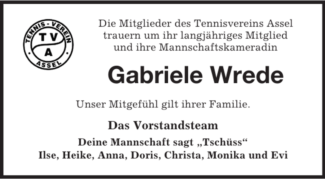 <p>Die Mitglieder des Tennisvereins Assel<br />trauern um ihr langjähriges Mitglied<br />und ihre Mannschaftskameradin</p><p>Gabriele Wrede<br />Unser Mitgefühl gilt ihrer Familie.</p><p>Das Vorstandsteam<br />Deine Mannschaft sagt „Tschüss“<br />Ilse, Heike, Anna, Doris, Christa, Monika und Evi</p>