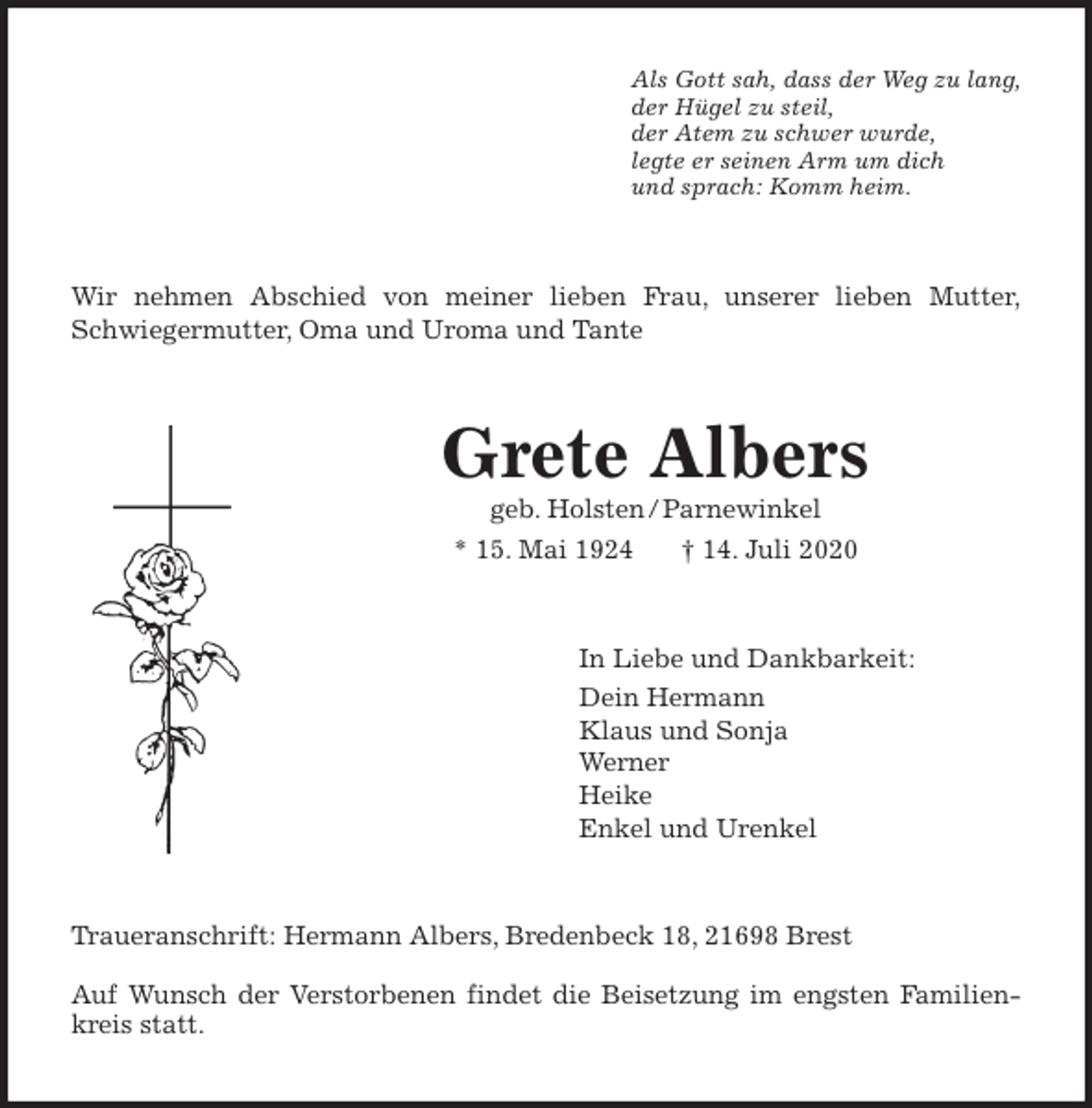 <p>Als Gott sah, dass der Weg zu lang,<br />der Hügel zu steil,<br />der Atem zu schwer wurde,<br />legte er seinen Arm um dich<br />und sprach: Komm heim.<br />Wir nehmen Abschied von meiner lieben Frau, unserer lieben Mutter,<br />Schwiegermutter, Oma und Uroma und Tante<br />Grete Albers<br />geb. Holsten / Parnewinkel<br />* 15. Mai 1924 † 14. Juli 2020<br />In Liebe und Dankbarkeit:<br />Dein Hermann<br />Klaus und Sonja<br />Werner<br />Heike<br />Enkel und Urenkel<br />Traueranschrift: Hermann Albers, Bredenbeck 18, 21698 Brest</p>
<p>Auf Wunsch der Verstorbenen findet die Beisetzung im engsten Familien-<br />kreis statt.</p>