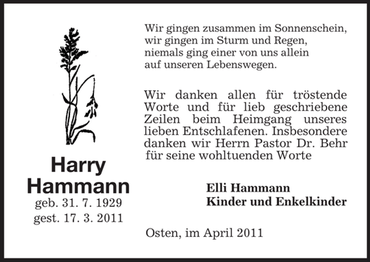 <p>Wir gingen zusammen im Sonnenschein, wir gingen im Sturm und Regen, niemals ging einer von uns allein auf unseren Lebenswegen.</p><p>Harry Hammann<br />geb. 31. 7. 1929 gest. 17. 3. 2011</p><p>Wir danken allen für tröstende Worte und für lieb geschriebene Zeilen beim Heimgang unseres lieben Entschlafenen. Insbesondere danken wir Herrn Pastor Dr. Behr für seine wohltuenden Worte Elli Hammann Kinder und Enkelkinder Osten, im April 2011</p>