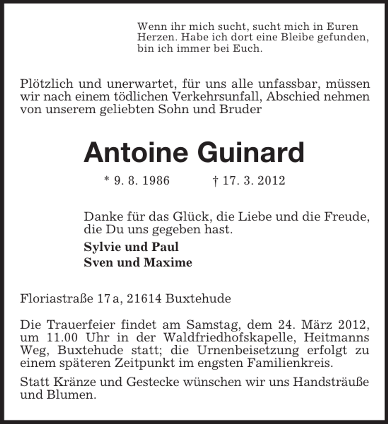 <p>Wenn ihr mich sucht, sucht mich in Euren<br />Herzen. Habe ich dort eine Bleibe gefunden,<br />bin ich immer bei Euch.</p><p>Plötzlich und unerwartet, für uns alle unfassbar, müssen<br />wir nach einem tödlichen Verkehrsunfall, Abschied nehmen<br />von unserem geliebten Sohn und Bruder</p><p>Antoine Guinard<br />* 9. 8. 1986</p><p>† 17. 3. 2012</p><p>Danke für das Glück, die Liebe und die Freude,<br />die Du uns gegeben hast.<br />Sylvie und Paul<br />Sven und Maxime<br />Floriastraße 17 a, 21614 Buxtehude<br />Die Trauerfeier findet am Samstag, dem 24. März 2012,<br />um 11.00 Uhr in der Waldfriedhofskapelle, Heitmanns<br />Weg, Buxtehude statt; die Urnenbeisetzung erfolgt zu<br />einem späteren Zeitpunkt im engsten Familienkreis.<br />Statt Kränze und Gestecke wünschen wir uns Handsträuße<br />und Blumen.</p>