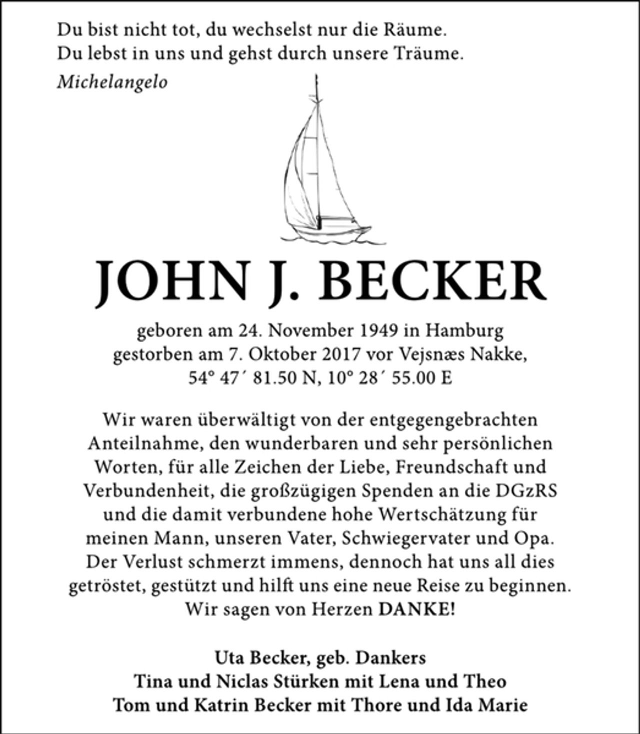 <p>Du bist nicht tot, du wechselst nur die Räume.<br />Du lebst in uns und gehst durch unsere Träume.<br />Michelangelo<br />JOHN J. BECKER<br />geboren am 24. November 1949 in Hamburg<br />gestorben am 7. Oktober 2017 vor Vejsnæs Nakke,<br />54° 47´ 81.50 N, 10° 28´ 55.00 E<br />Wir waren überwältigt von der entgegengebrachten<br />Anteilnahme, den wunderbaren und sehr persönlichen<br />Worten, für alle Zeichen der Liebe, Freundschaft und<br />Verbundenheit, die großzügigen Spenden an die DGzRS<br />und die damit verbundene hohe Wertschätzung für<br />meinen Mann, unseren Vater, Schwiegervater und Opa.<br />Der Verlust schmerzt immens, dennoch hat uns all dies<br />getröstet, gestützt und hilft uns eine neue Reise zu beginnen.<br />Wir sagen von Herzen DANKE!<br />Uta Becker, geb. Dankers<br />Tina und Niclas Stürken mit Lena und Theo<br />Tom und Katrin Becker mit Thore und Ida Marie</p>