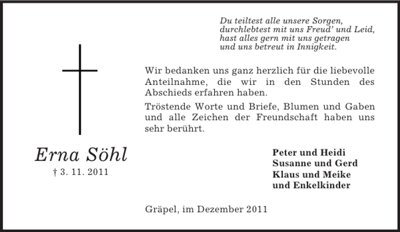 <p>Du teiltest alle unsere Sorgen,<br />durchlebtest mit uns Freud’ und Leid,<br />hast alles gern mit uns getragen<br />und uns betreut in Innigkeit.</p><p>Wir bedanken uns ganz herzlich für die liebevolle<br />Anteilnahme, die wir in den Stunden des<br />Abschieds erfahren haben.<br />Tröstende Worte und Briefe, Blumen und Gaben<br />und alle Zeichen der Freundschaft haben uns<br />sehr berührt.</p><p>Erna Söhl</p><p>Peter und Heidi<br />Susanne und Gerd<br />Klaus und Meike<br />und Enkelkinder</p><p>† 3. 11. 2011</p><p>Gräpel, im Dezember 2011</p>