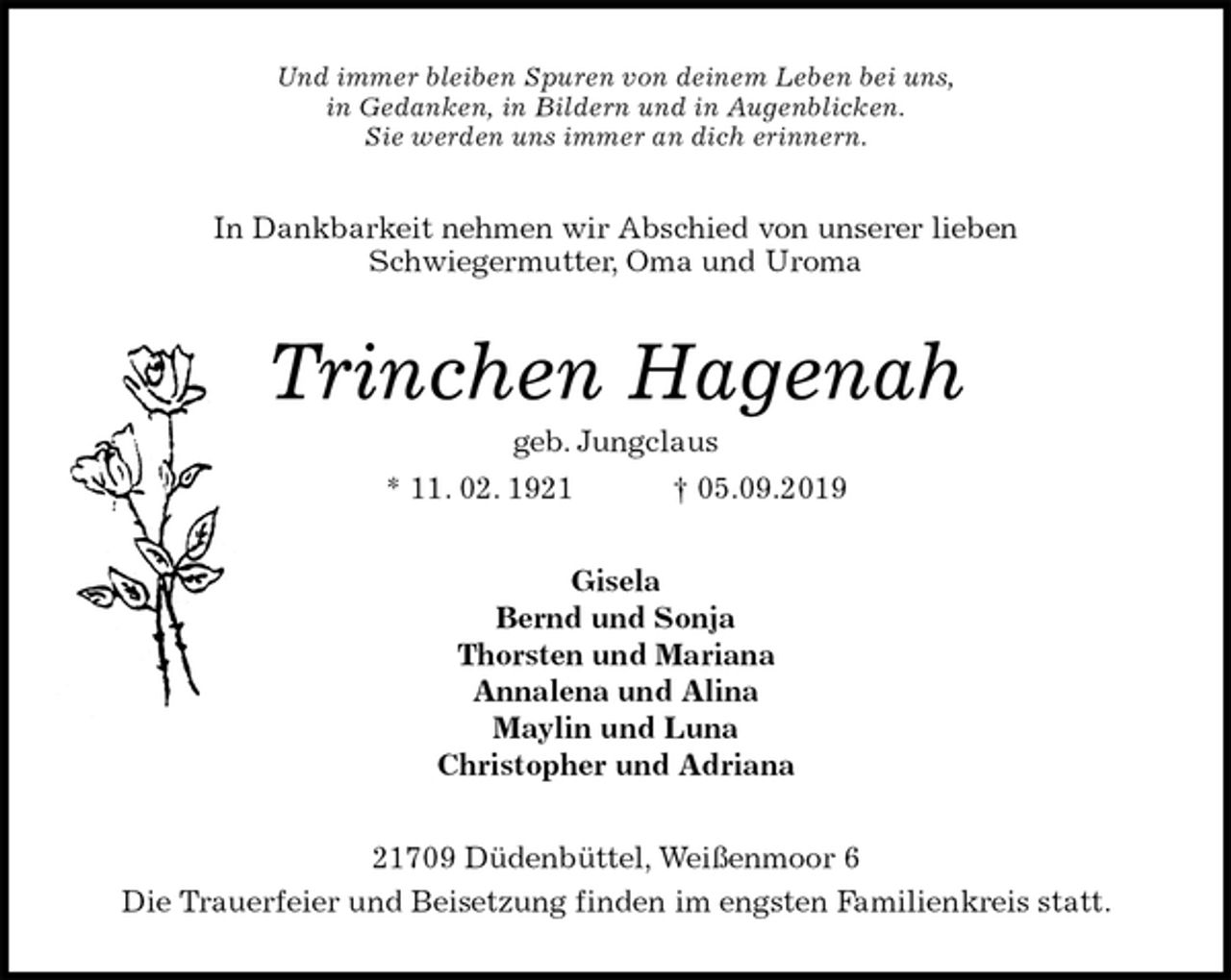 <p>Und immer bleiben Spuren von deinem Leben bei uns,<br />in Gedanken, in Bildern und in Augenblicken.<br />Sie werden uns immer an dich erinnern.<br />In Dankbarkeit nehmen wir Abschied von unserer lieben<br />Schwiegermutter, Oma und Uroma<br />Trinchen Hagenah<br />geb. Jungclaus<br />* 11. 02. 1921 † 05.09.2019<br />Gisela<br />Bernd und Sonja<br />Thorsten und Mariana<br />Annalena und Alina<br />Maylin und Luna<br />Christopher und Adriana<br />21709 Düdenbüttel, Weißenmoor 6<br />Die Trauerfeier und Beisetzung finden im engsten Familienkreis statt.</p>