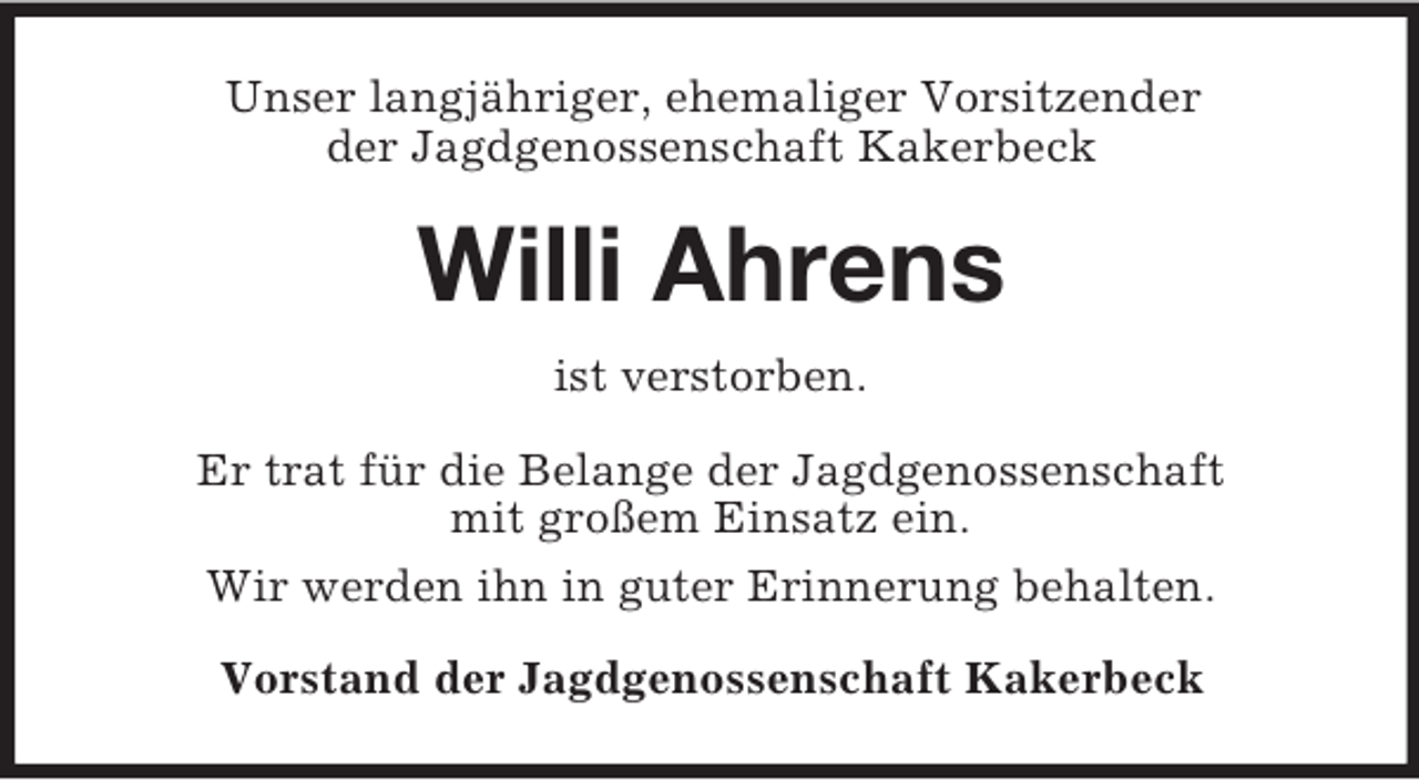 <p>Unser langjähriger, ehemaliger Vorsitzender<br />der Jagdgenossenschaft Kakerbeck</p><p>Willi Ahrens<br />ist verstorben.<br />Er trat für die Belange der Jagdgenossenschaft<br />mit großem Einsatz ein.<br />Wir werden ihn in guter Erinnerung behalten.<br />Vorstand der Jagdgenossenschaft Kakerbeck</p>