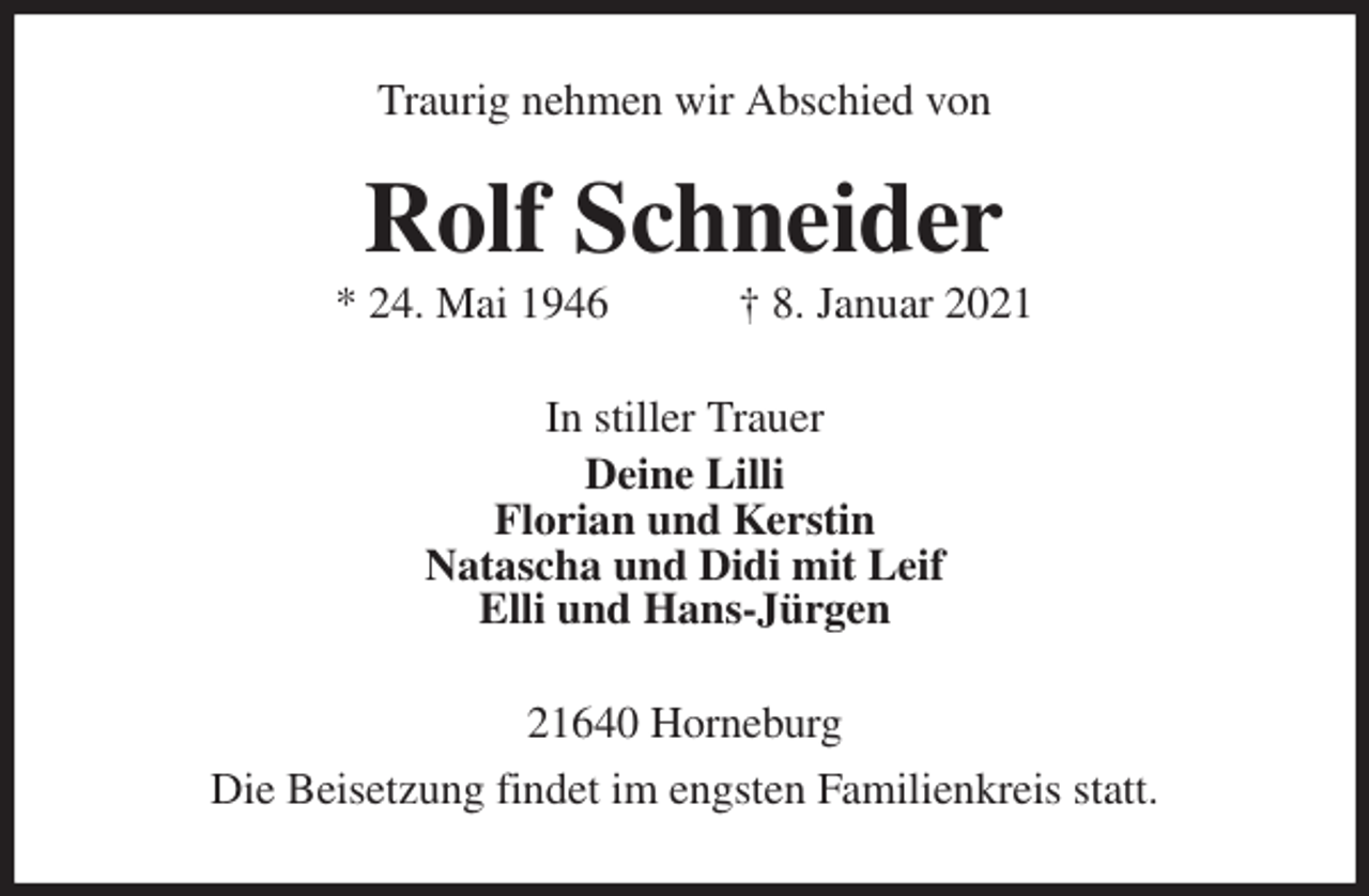 <p>Traurig nehmen wir Abschied von<br />Rolf Schneider<br />* 24. Mai 1946 † 8. Januar 2021<br />In stiller Trauer<br />Deine Lilli<br />Florian und Kerstin<br />Natascha und Didi mit Leif<br />Elli und Hans-Jürgen<br />21640 Horneburg<br />Die Beisetzung findet im engsten Familienkreis statt.</p>