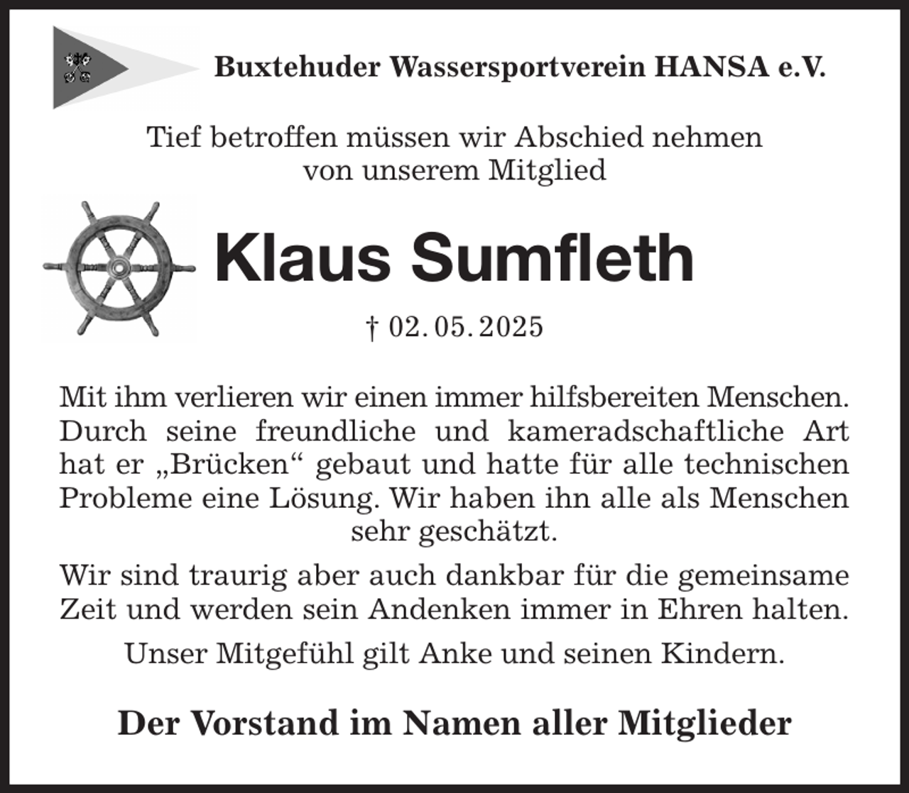 <p>Buxtehuder Wassersportverein HANSA e.V.<br />Tief betroffen müssen wir Abschied nehmen<br />von unserem Mitglied<br />Klaus Sumfleth<br />† 02. 05. 2025<br />Mit ihm verlieren wir einen immer hilfsbereiten Menschen.<br />Durch seine freundliche und kameradschaftliche Art<br />hat er „Brücken“ gebaut und hatte für alle technischen<br />Probleme eine Lösung. Wir haben ihn alle als Menschen<br />sehr geschätzt.<br />Wir sind traurig aber auch dankbar für die gemeinsame<br />Zeit und werden sein Andenken immer in Ehren halten.<br />Unser Mitgefühl gilt Anke und seinen Kindern.<br />Der Vorstand im Namen aller Mitglieder</p>