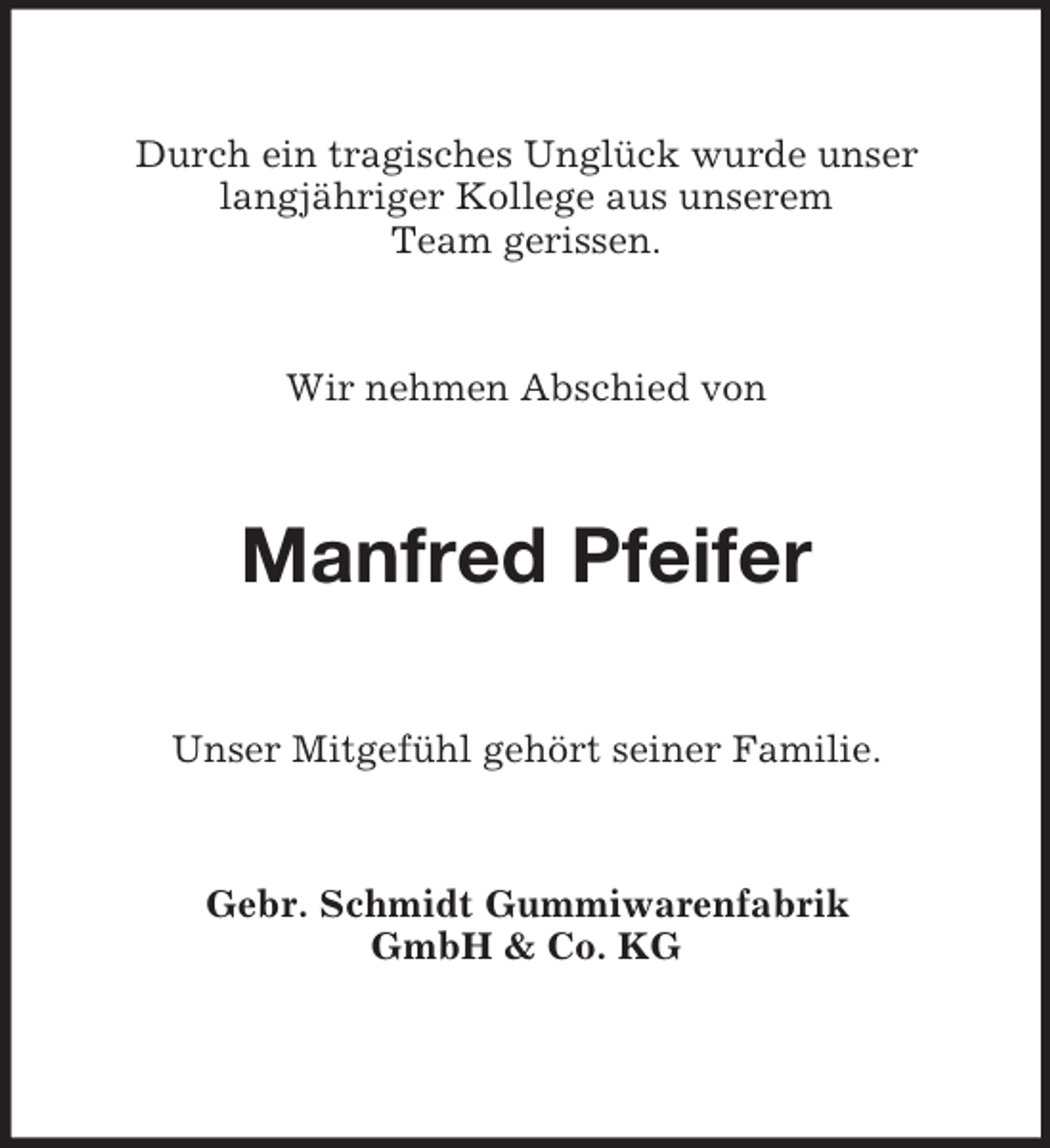 <p>Durch ein tragisches Unglück wurde unser<br />langjähriger Kollege aus unserem<br />Team gerissen.</p><p>Wir nehmen Abschied von<br />Manfred Pfeifer<br />Unser Mitgefühl gehört seiner Familie.<br />Gebr. Schmidt Gummiwarenfabrik<br />GmbH</p>
