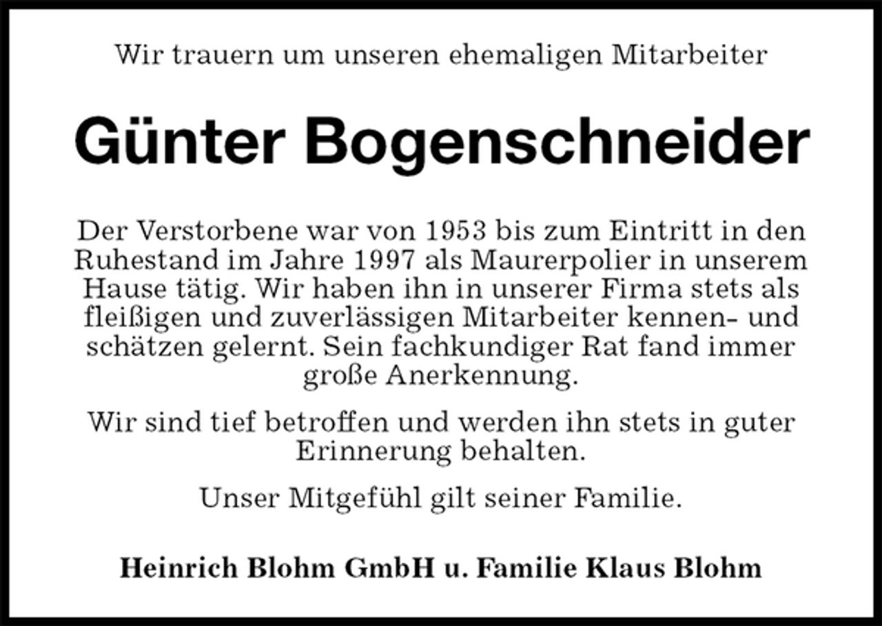 <p>Wir trauern um unseren ehemaligen Mitarbeiter<br />Günter Bogenschneider<br />Der Verstorbene war von 1953 bis zum Eintritt in den Ruhestand im Jahre 1997 als Maurerpolier in unserem Hause tätig. Wir haben ihn in unserer Firma stets als fleißigen und zuverlässigen Mitarbeiter kennen- und schätzen gelernt. Sein fachkundiger Rat fand immer große Anerkennung.<br />Wir sind tief betroffen und werden ihn stets in guter<br />Erinnerung behalten.<br />Unser Mitgefühl gilt seiner Familie.<br />Heinrich Blohm GmbH u. Familie Klaus Blohm</p>