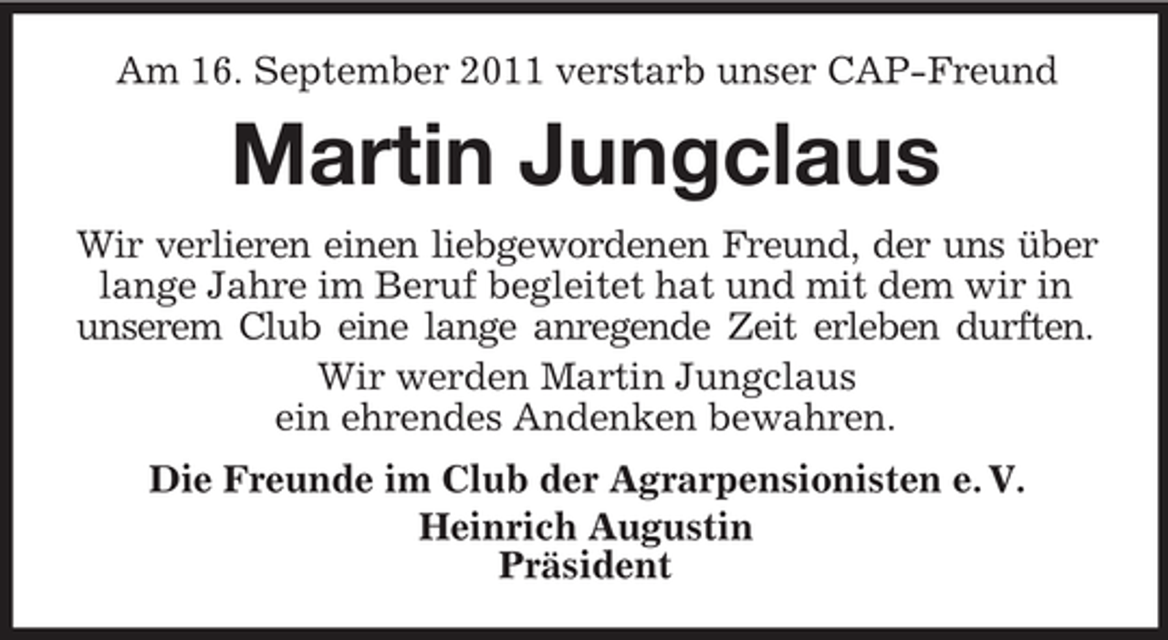 <p>Am 16. September 2011 verstarb unser CAP-Freund</p><p>Martin Jungclaus<br />Wir verlieren einen liebgewordenen Freund, der uns über<br />lange Jahre im Beruf begleitet hat und mit dem wir in<br />unserem Club eine lange anregende Zeit erleben durften.<br />Wir werden Martin Jungclaus<br />ein ehrendes Andenken bewahren.<br />Die Freunde im Club der Agrarpensionisten e. V.<br />Heinrich Augustin<br />Präsident</p>