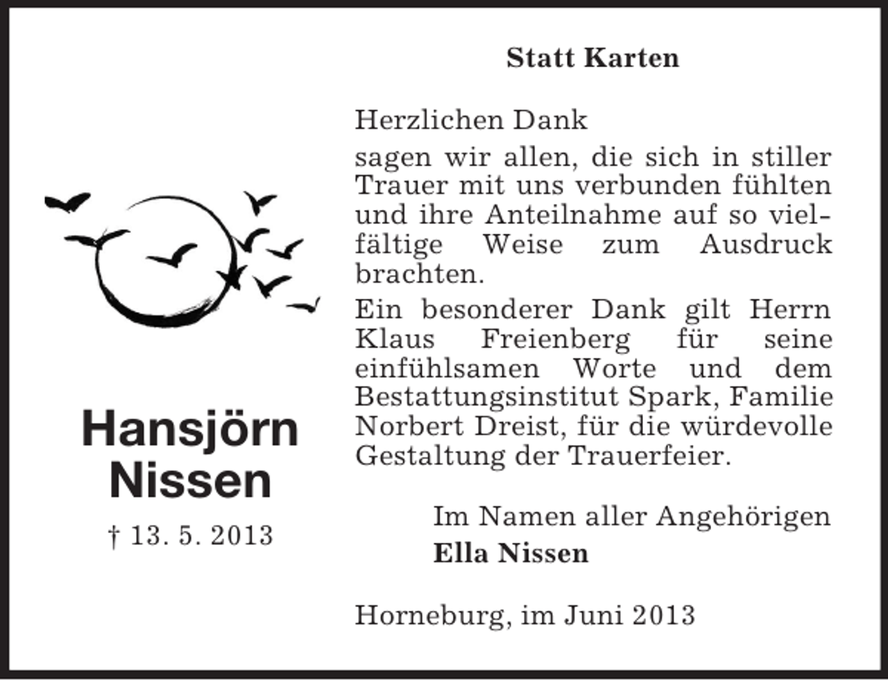<p>Statt Karten</p><p>Hansjörn<br />Nissen<br />† 13. 5. 2013</p><p>Herzlichen Dank<br />sagen wir allen, die sich in stiller<br />Trauer mit uns verbunden fühlten<br />und ihre Anteilnahme auf so vielfältige Weise zum Ausdruck<br />brachten.<br />Ein besonderer Dank gilt Herrn<br />Klaus<br />Freienberg<br />für<br />seine<br />einfühlsamen Worte und dem<br />Bestattungsinstitut Spark, Familie<br />Norbert Dreist, für die würdevolle<br />Gestaltung der Trauerfeier.<br />Im Namen aller Angehörigen<br />Ella Nissen<br />Horneburg, im Juni 2013</p>