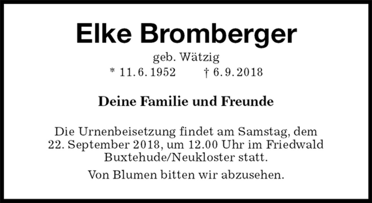<p>Elke Bromberger<br />geb. Wätzig<br />* 11. 6. 1952 † 6. 9. 2018<br />Deine Familie und Freunde<br />Die Urnenbeisetzung findet am Samstag, dem<br />22. September 2018, um 12.00 Uhr im Friedwald<br />Buxtehude/Neukloster statt.<br />Von Blumen bitten wir abzusehen.</p>