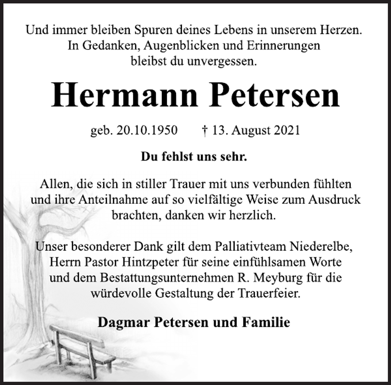 <p>Und immer bleiben Spuren deines Lebens in unserem Herzen.<br />In Gedanken, Augenblicken und Erinnerungen<br />bleibst du unvergessen.<br />Hermann Petersen<br />geb. 20.10.1950 † 13. August 2021<br />Du fehlst uns sehr.<br />Allen, die sich in stiller Trauer mit uns verbunden fühlten<br />und ihre Anteilnahme auf so vielfältige Weise zum Ausdruck<br />brachten, danken wir herzlich.<br />Unser besonderer Dank gilt dem Palliativteam Niederelbe,<br />Herrn Pastor Hintzpeter für seine einfühlsamen Worte<br />und dem Bestattungsunternehmen R. Meyburg für die<br />würdevolle Gestaltung der Trauerfeier.<br />Dagmar Petersen und Familie</p>