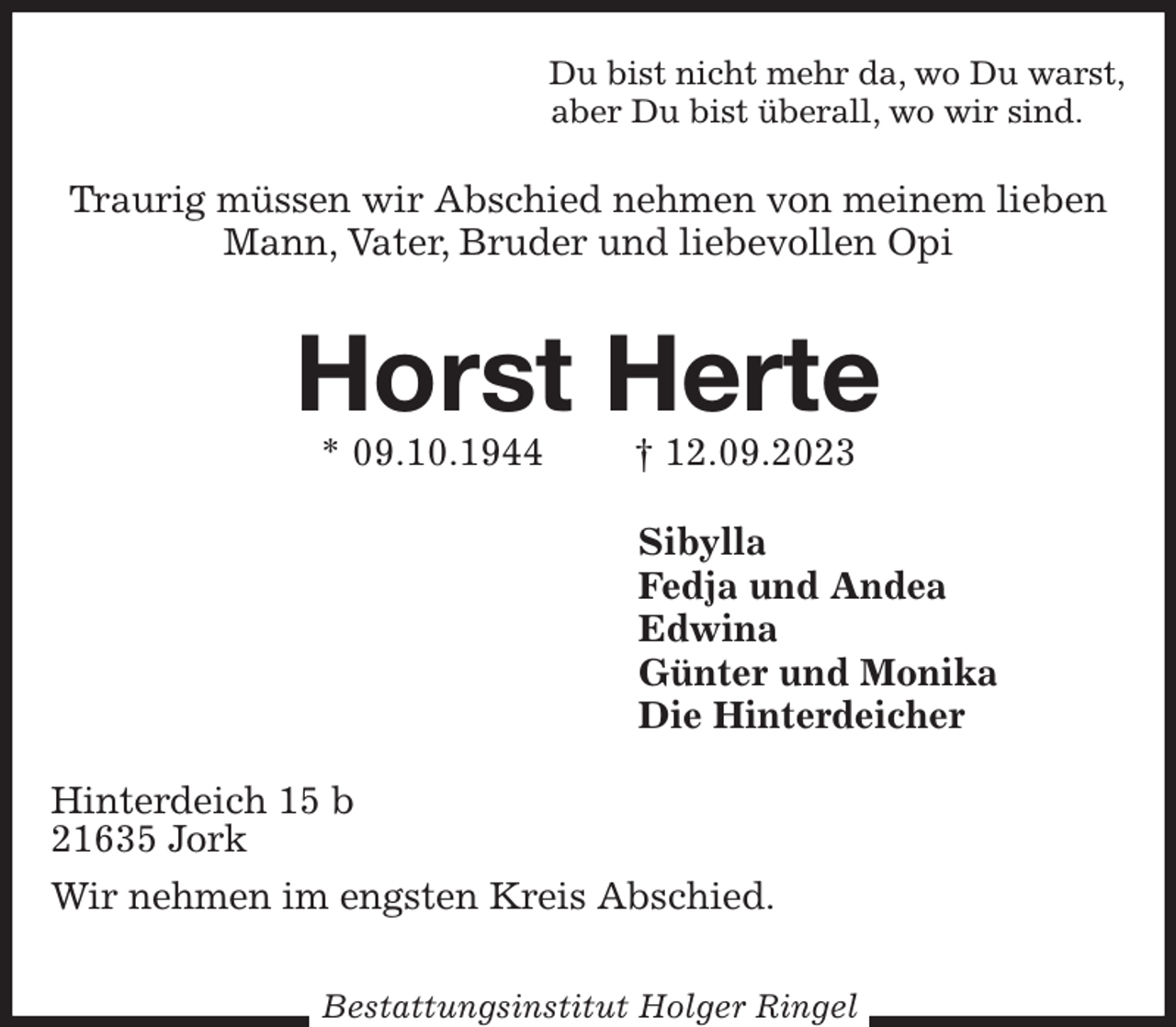 <p>Du bist nicht mehr da, wo Du warst,<br />aber Du bist überall, wo wir sind.<br />Traurig müssen wir Abschied nehmen von meinem lieben Mann, Vater, Bruder und liebevollen Opi<br />Horst Herte<br />* 09.10.1944 † 12.09.2023<br />Sibylla<br />Fedja und Andea<br />Edwina<br />Günter und Monika<br />Die Hinterdeicher<br />Hinterdeich 15 b<br />21635 Jork<br />Wir nehmen im engsten Kreis Abschied.</p><p>Bestattungsinstitut Holger Ringel</p>