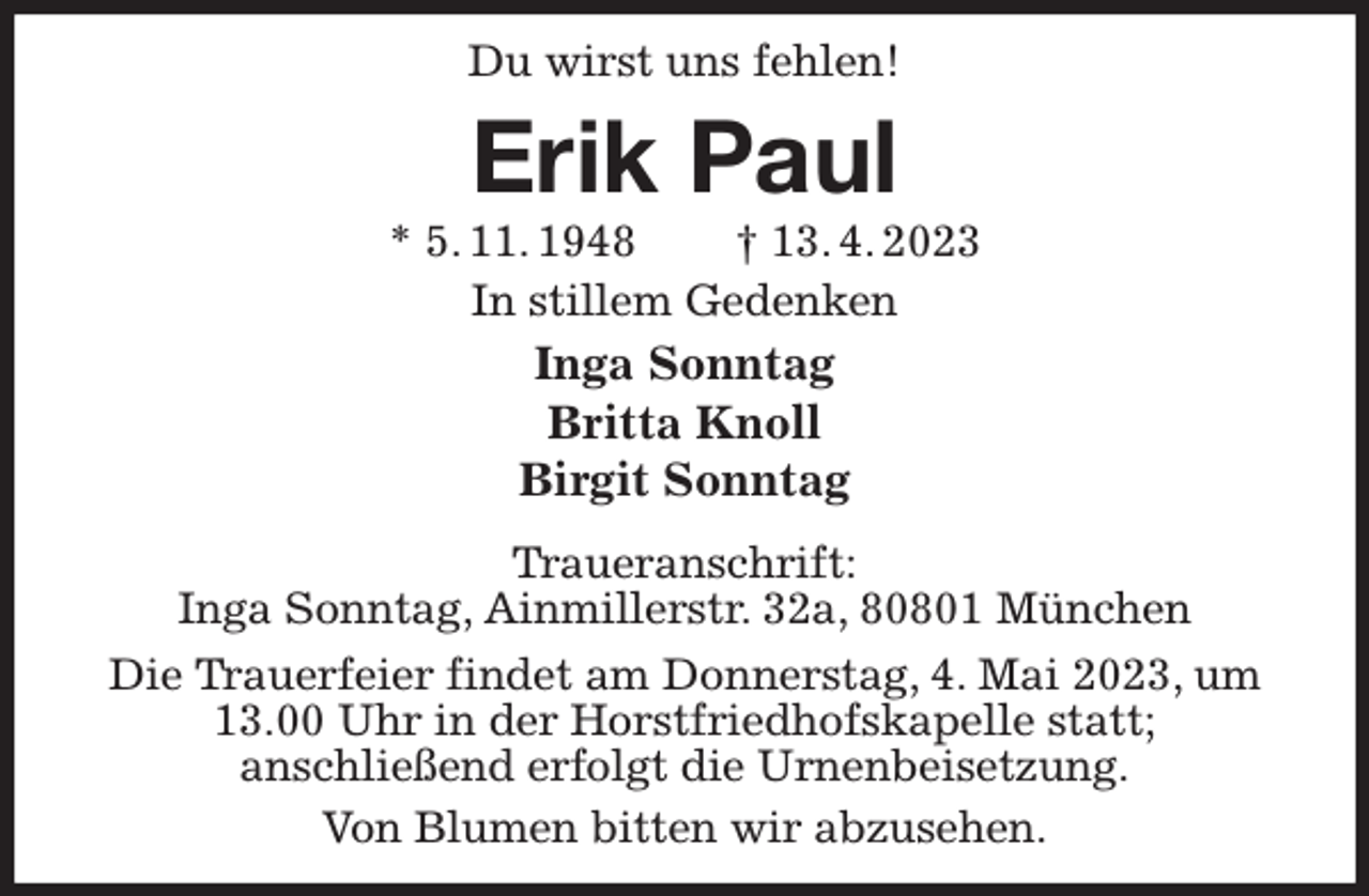 <p>Du wirst uns fehlen!<br />Erik Paul<br />* 5. 11. 1948 † 13. 4. 2023<br />In stillem Gedenken<br />Inga Sonntag<br />Britta Knoll<br />Birgit Sonntag<br />Traueranschrift:<br />Inga Sonntag, Ainmillerstr. 32a, 80801 München<br />Die Trauerfeier findet am Donnerstag, 4. Mai 2023, um<br />13.00 Uhr in der Horstfriedhofskapelle statt;<br />anschließend erfolgt die Urnenbeisetzung.<br />Von Blumen bitten wir abzusehen.</p>
