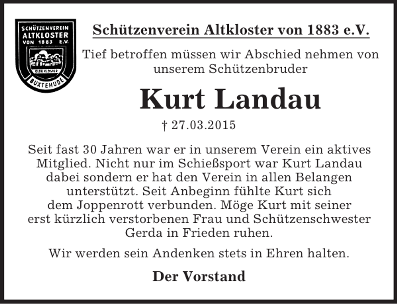 <p>Schützenverein Altkloster von 1883 e.V.<br />Tief betroffen müssen wir Abschied nehmen von unserem Schützenbruder<br />Kurt Landau<br />† 27.03.2015<br />Seit fast 30 Jahren war er in unserem Verein ein aktives Mitglied. Nicht nur im Schießsport war Kurt Landau<br />dabei sondern er hat den Verein in allen Belangen<br />unterstützt. Seit Anbeginn fühlte Kurt sich<br />dem Joppenrott verbunden. Möge Kurt mit seiner<br />erst kürzlich verstorbenen Frau und Schützenschwester Gerda in Frieden ruhen.<br />Wir werden sein Andenken stets in Ehren halten.<br />Der Vorstand</p>