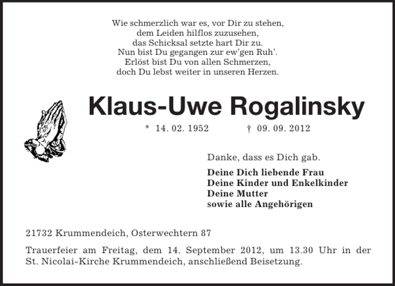 <p>Wie schmerzlich war es, vor Dir zu stehen,<br />dem Leiden hilflos zuzusehen,<br />das Schicksal setzte hart Dir zu.<br />Nun bist Du gegangen zur ew’gen Ruh’.<br />Erlöst bist Du von allen Schmerzen,<br />doch Du lebst weiter in unseren Herzen.<br />Klaus-Uwe Rogalinsky<br />* 14. 02. 1952 † 09. 09. 2012<br />Danke, dass es Dich gab.<br />Deine Dich liebende Frau<br />Deine Kinder und Enkelkinder<br />Deine Mutter<br />sowie alle Angehörigen<br />21732 Krummendeich, Osterwechtern 87<br />Trauerfeier am Freitag, dem 14. September 2012, um 13.30 Uhr in der<br />St. Nicolai-Kirche Krummendeich, anschließend Beisetzung.</p>
