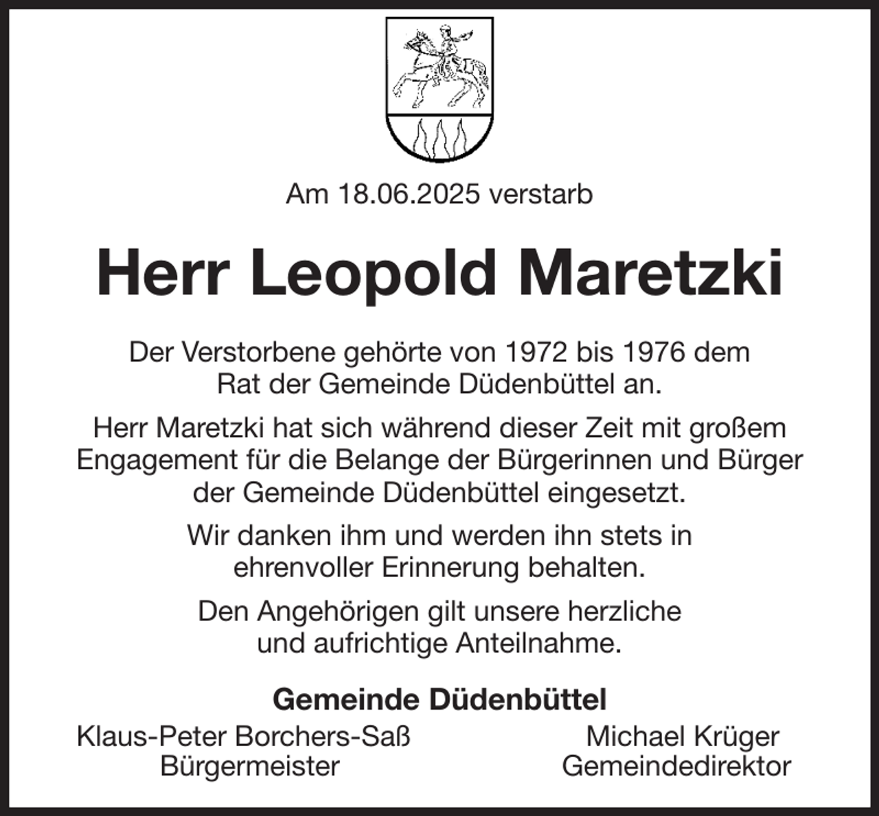 <p>Am 18.06.2025 verstarb<br />Herr Leopold Maretzki<br />Der Verstorbene gehörte von 1972 bis 1976 dem<br />Rat der Gemeinde Düdenbüttel an.<br />Herr Maretzki hat sich während dieser Zeit mit großem<br />Engagement für die Belange der Bürgerinnen und Bürger<br />der Gemeinde Düdenbüttel eingesetzt.<br />Wir danken ihm und werden ihn stets in<br />ehrenvoller Erinnerung behalten.<br />Den Angehörigen gilt unsere herzliche<br />und aufrichtige Anteilnahme.<br />Gemeinde Düdenbüttel<br />Klaus-Peter Borchers-Saß Michael Krüger<br />Bürgermeister Gemeindedirektor</p>