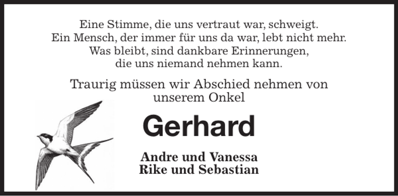 <p>Eine Stimme, die uns vertraut war, schweigt.<br />Ein Mensch, der immer für uns da war, lebt nicht mehr.<br />Was bleibt, sind dankbare Erinnerungen,<br />die uns niemand nehmen kann.<br />Traurig müssen wir Abschied nehmen von<br />unserem Onkel<br />Gerhard<br />Andre und Vanessa<br />Rike und Sebastian</p>